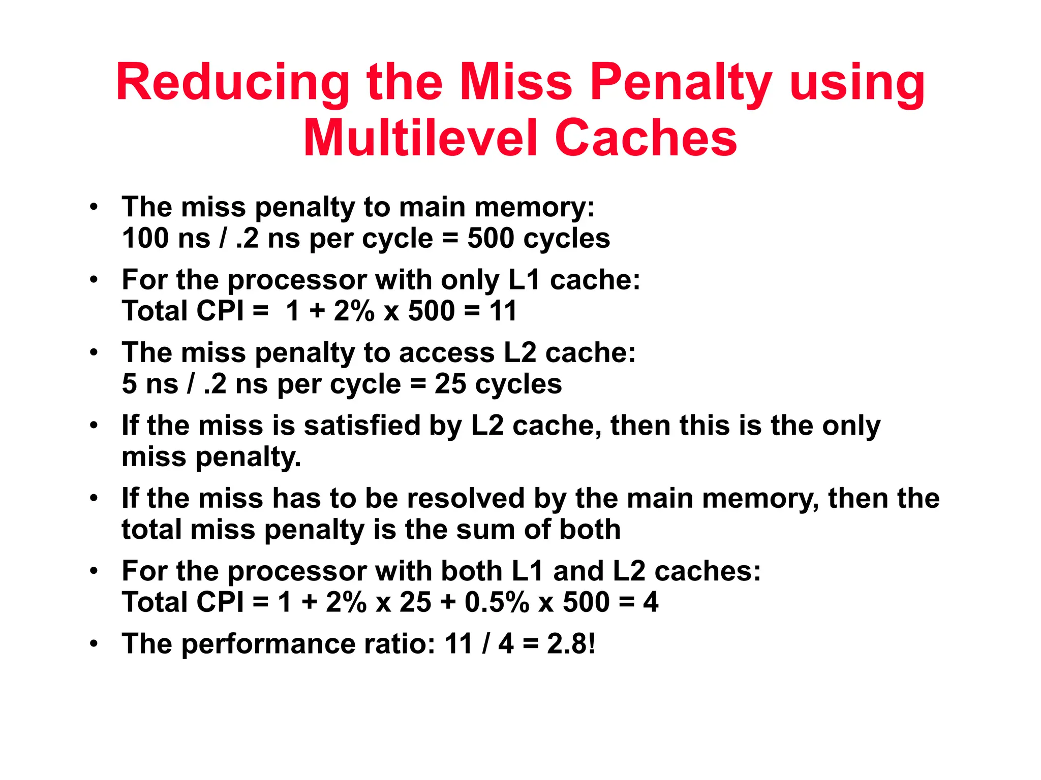 Reducing the Miss Penalty using Multilevel Caches • The miss penalty to main memory: 100 ns / .2 ns per cycle = 500 cycles • For the processor with only L1 cache: Total CPI = 1 + 2% x 500 = 11 • The miss penalty to access L2 cache: 5 ns / .2 ns per cycle = 25 cycles • If the miss is satisfied by L2 cache, then this is the only miss penalty. • If the miss has to be resolved by the main memory, then the total miss penalty is the sum of both • For the processor with both L1 and L2 caches: Total CPI = 1 + 2% x 25 + 0.5% x 500 = 4 • The performance ratio: 11 / 4 = 2.8! 