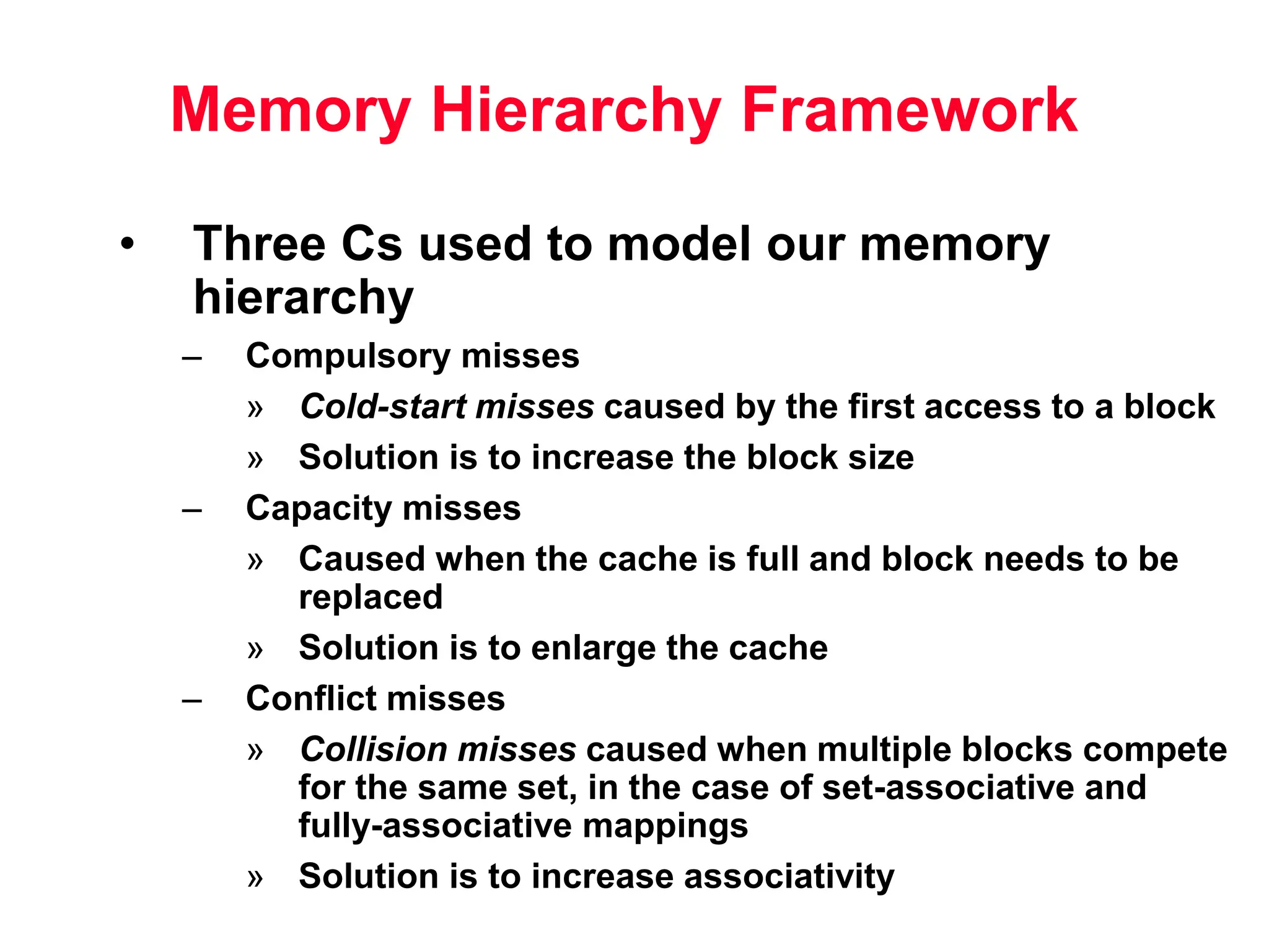 Memory Hierarchy Framework • Three Cs used to model our memory hierarchy – Compulsory misses » Cold-start misses caused by the first access to a block » Solution is to increase the block size – Capacity misses » Caused when the cache is full and block needs to be replaced » Solution is to enlarge the cache – Conflict misses » Collision misses caused when multiple blocks compete for the same set, in the case of set-associative and fully-associative mappings » Solution is to increase associativity 