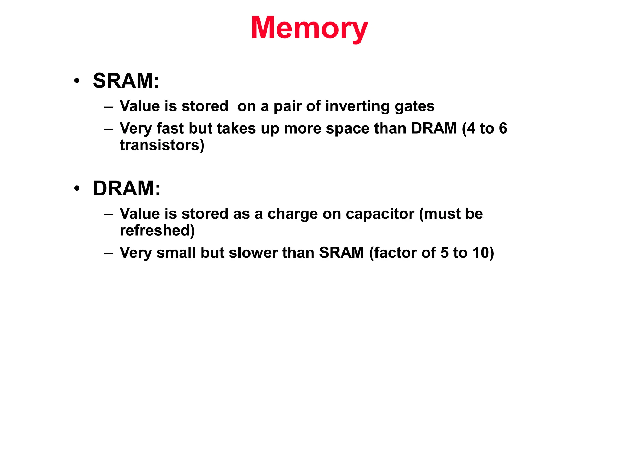 • SRAM: – Value is stored on a pair of inverting gates – Very fast but takes up more space than DRAM (4 to 6 transistors) • DRAM: – Value is stored as a charge on capacitor (must be refreshed) – Very small but slower than SRAM (factor of 5 to 10) Memory 