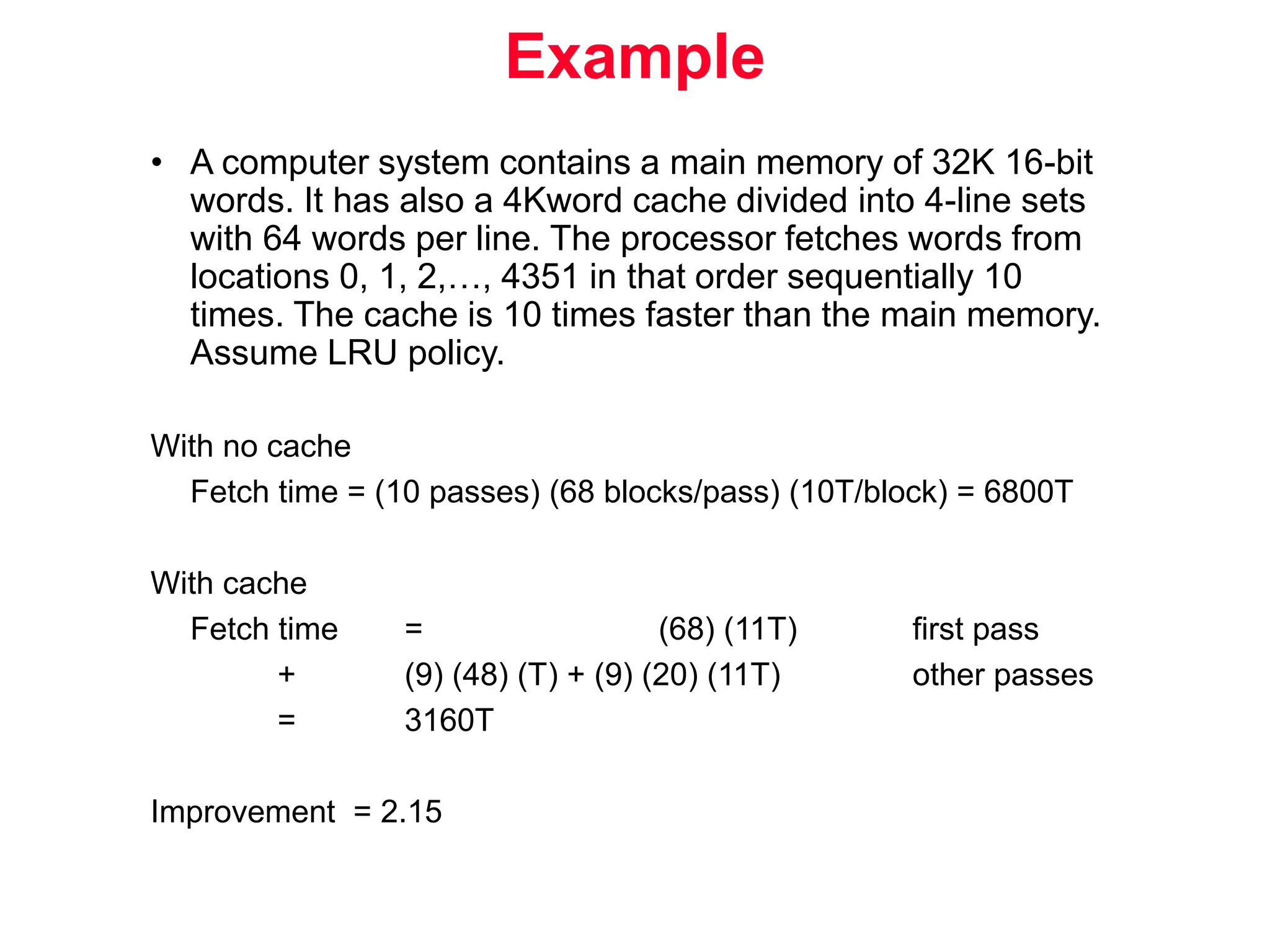 Example • A computer system contains a main memory of 32K 16-bit words. It has also a 4Kword cache divided into 4-line sets with 64 words per line. The processor fetches words from locations 0, 1, 2,…, 4351 in that order sequentially 10 times. The cache is 10 times faster than the main memory. Assume LRU policy. With no cache Fetch time = (10 passes) (68 blocks/pass) (10T/block) = 6800T With cache Fetch time = (68) (11T) first pass + (9) (48) (T) + (9) (20) (11T) other passes = 3160T Improvement = 2.15 