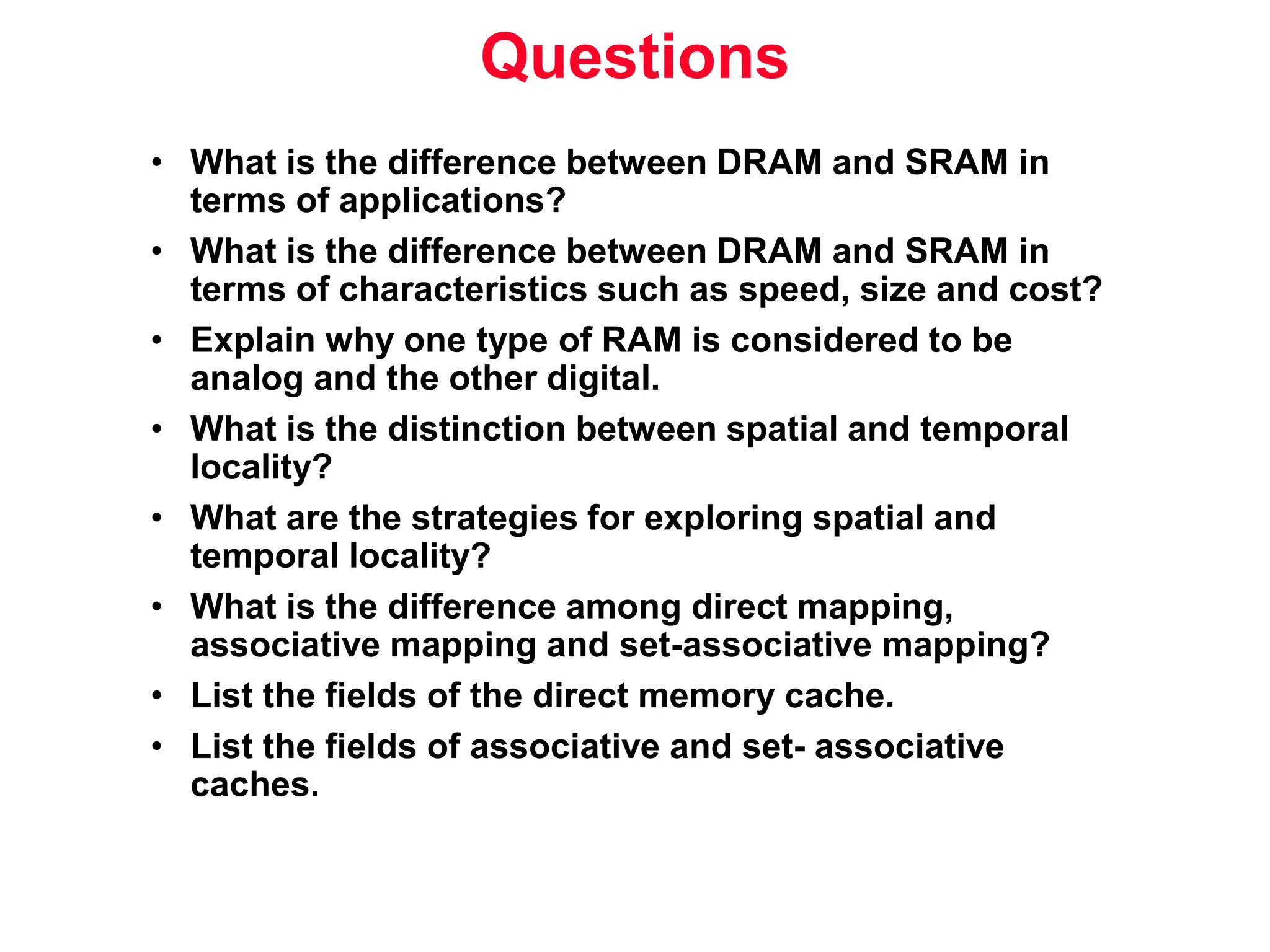 Questions • What is the difference between DRAM and SRAM in terms of applications? • What is the difference between DRAM and SRAM in terms of characteristics such as speed, size and cost? • Explain why one type of RAM is considered to be analog and the other digital. • What is the distinction between spatial and temporal locality? • What are the strategies for exploring spatial and temporal locality? • What is the difference among direct mapping, associative mapping and set-associative mapping? • List the fields of the direct memory cache. • List the fields of associative and set- associative caches. 