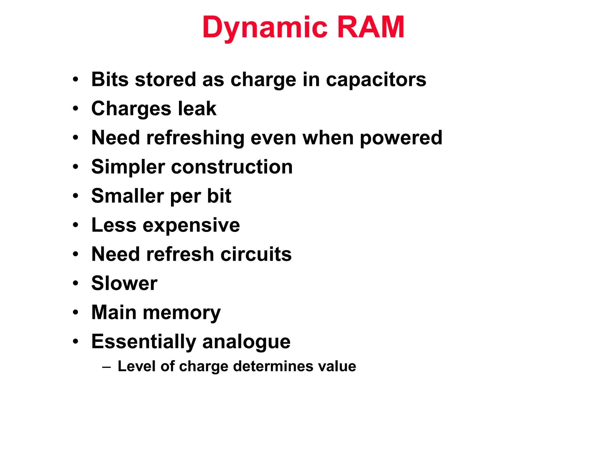Dynamic RAM • Bits stored as charge in capacitors • Charges leak • Need refreshing even when powered • Simpler construction • Smaller per bit • Less expensive • Need refresh circuits • Slower • Main memory • Essentially analogue – Level of charge determines value 