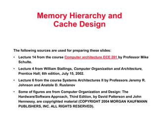 Memory Hierarchy and
Cache Design
The following sources are used for preparing these slides:
• Lecture 14 from the course Computer architecture ECE 201 by Professor Mike
Schulte.
• Lecture 4 from William Stallings, Computer Organization and Architecture,
Prentice Hall; 6th edition, July 15, 2002.
• Lecture 6 from the course Systems Architectures II by Professors Jeremy R.
Johnson and Anatole D. Ruslanov
• Some of figures are from Computer Organization and Design: The
Hardware/Software Approach, Third Edition, by David Patterson and John
Hennessy, are copyrighted material (COPYRIGHT 2004 MORGAN KAUFMANN
PUBLISHERS, INC. ALL RIGHTS RESERVED).
 