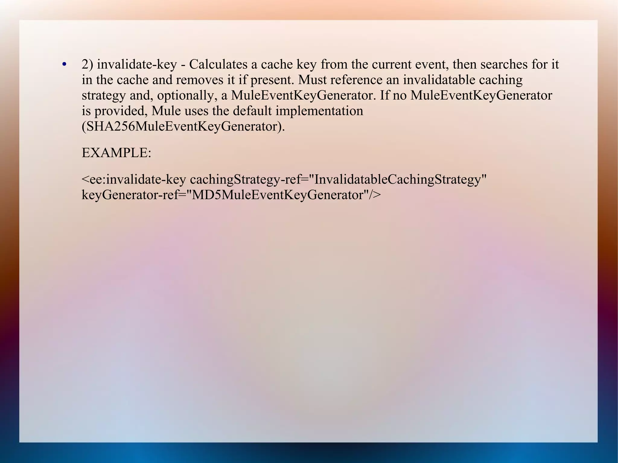 ● 2) invalidate-key - Calculates a cache key from the current event, then searches for it
in the cache and removes it if present. Must reference an invalidatable caching
strategy and, optionally, a MuleEventKeyGenerator. If no MuleEventKeyGenerator
is provided, Mule uses the default implementation
(SHA256MuleEventKeyGenerator).
EXAMPLE:
<ee:invalidate-key cachingStrategy-ref="InvalidatableCachingStrategy"
keyGenerator-ref="MD5MuleEventKeyGenerator"/>
 