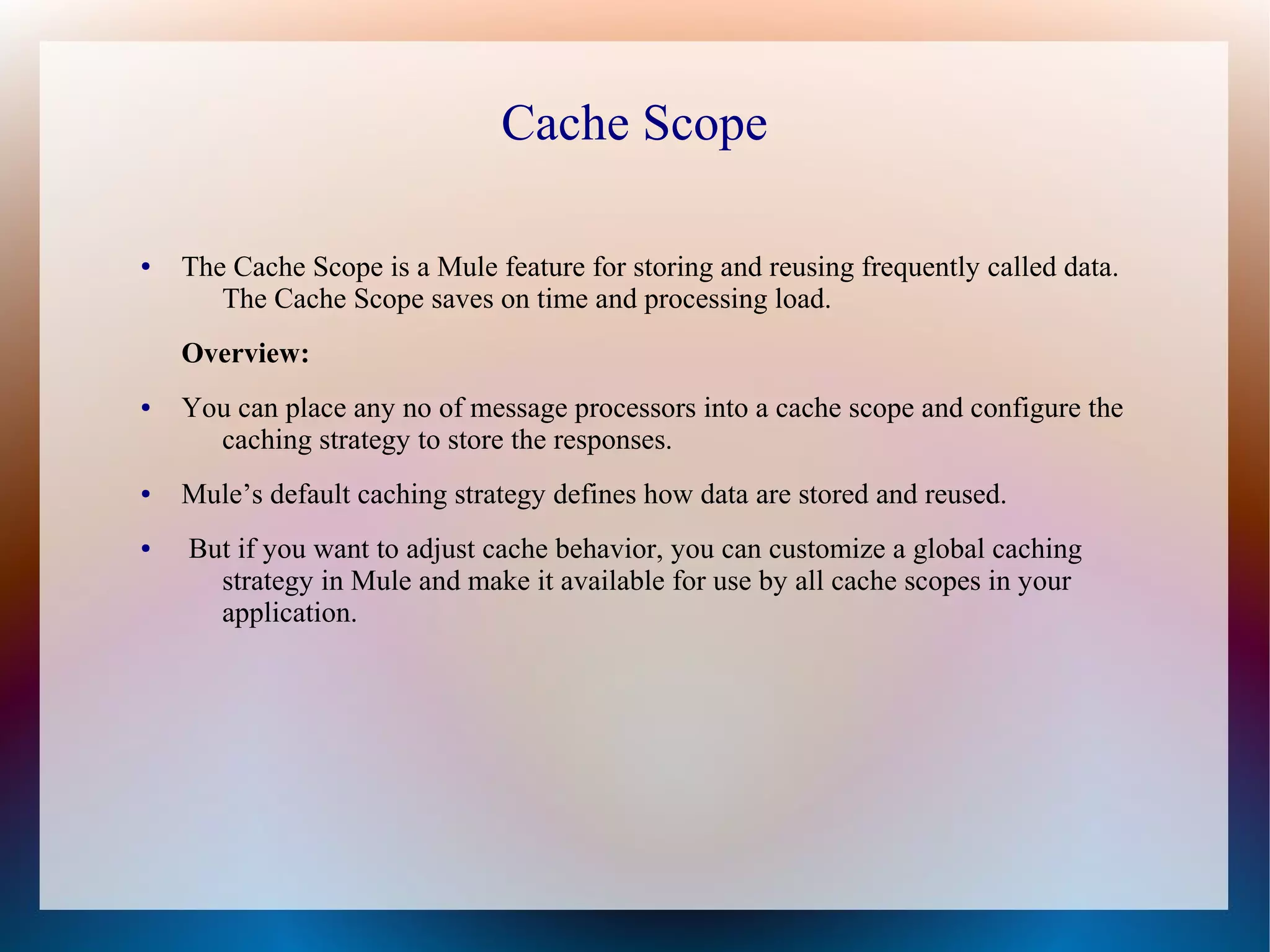 Cache Scope
● The Cache Scope is a Mule feature for storing and reusing frequently called data.
The Cache Scope saves on time and processing load.
Overview:
● You can place any no of message processors into a cache scope and configure the
caching strategy to store the responses.
● Mule’s default caching strategy defines how data are stored and reused.
● But if you want to adjust cache behavior, you can customize a global caching
strategy in Mule and make it available for use by all cache scopes in your
application.
 