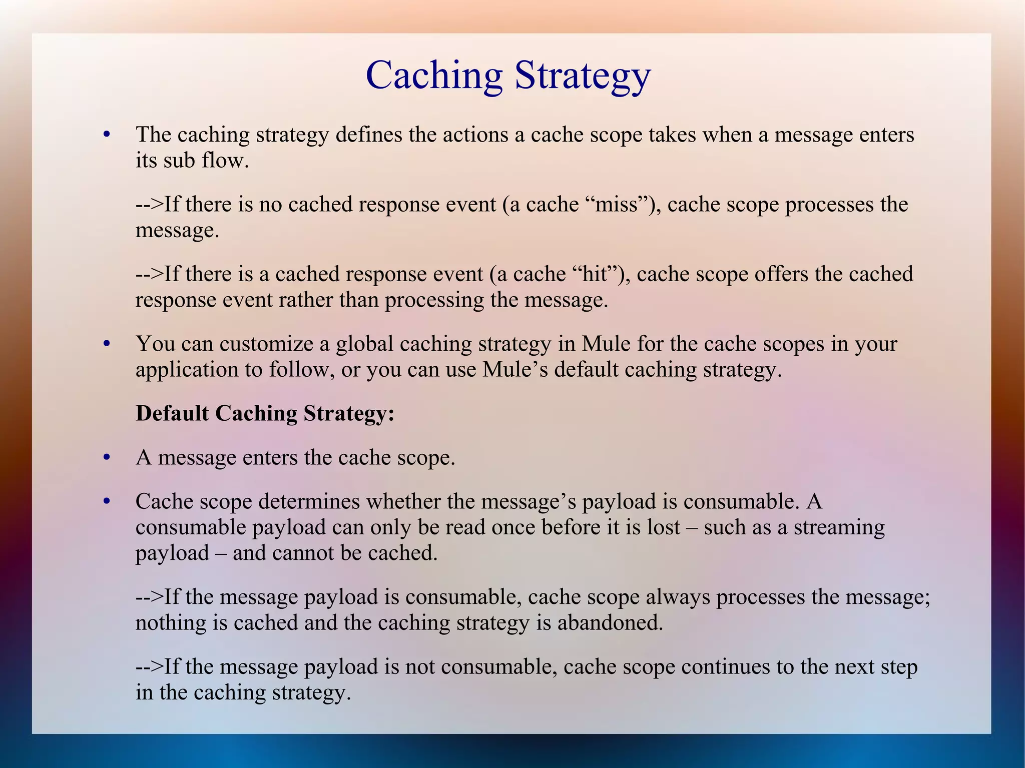 Caching Strategy
● The caching strategy defines the actions a cache scope takes when a message enters
its sub flow.
-->If there is no cached response event (a cache “miss”), cache scope processes the
message.
-->If there is a cached response event (a cache “hit”), cache scope offers the cached
response event rather than processing the message.
● You can customize a global caching strategy in Mule for the cache scopes in your
application to follow, or you can use Mule’s default caching strategy.
Default Caching Strategy:
● A message enters the cache scope.
● Cache scope determines whether the message’s payload is consumable. A
consumable payload can only be read once before it is lost – such as a streaming
payload – and cannot be cached.
-->If the message payload is consumable, cache scope always processes the message;
nothing is cached and the caching strategy is abandoned.
-->If the message payload is not consumable, cache scope continues to the next step
in the caching strategy.
 