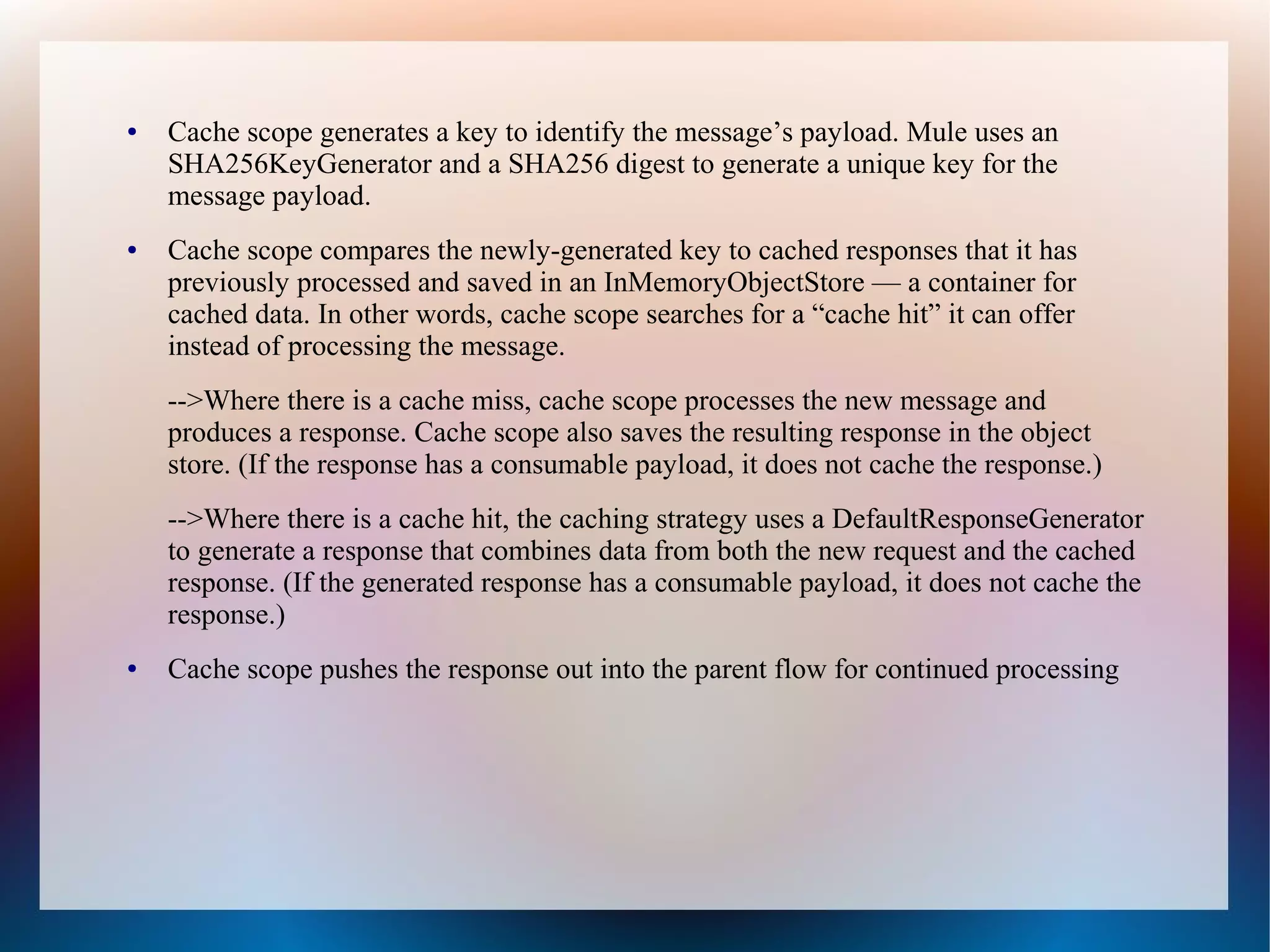 ● Cache scope generates a key to identify the message’s payload. Mule uses an
SHA256KeyGenerator and a SHA256 digest to generate a unique key for the
message payload.
● Cache scope compares the newly-generated key to cached responses that it has
previously processed and saved in an InMemoryObjectStore — a container for
cached data. In other words, cache scope searches for a “cache hit” it can offer
instead of processing the message.
-->Where there is a cache miss, cache scope processes the new message and
produces a response. Cache scope also saves the resulting response in the object
store. (If the response has a consumable payload, it does not cache the response.)
-->Where there is a cache hit, the caching strategy uses a DefaultResponseGenerator
to generate a response that combines data from both the new request and the cached
response. (If the generated response has a consumable payload, it does not cache the
response.)
● Cache scope pushes the response out into the parent flow for continued processing
 