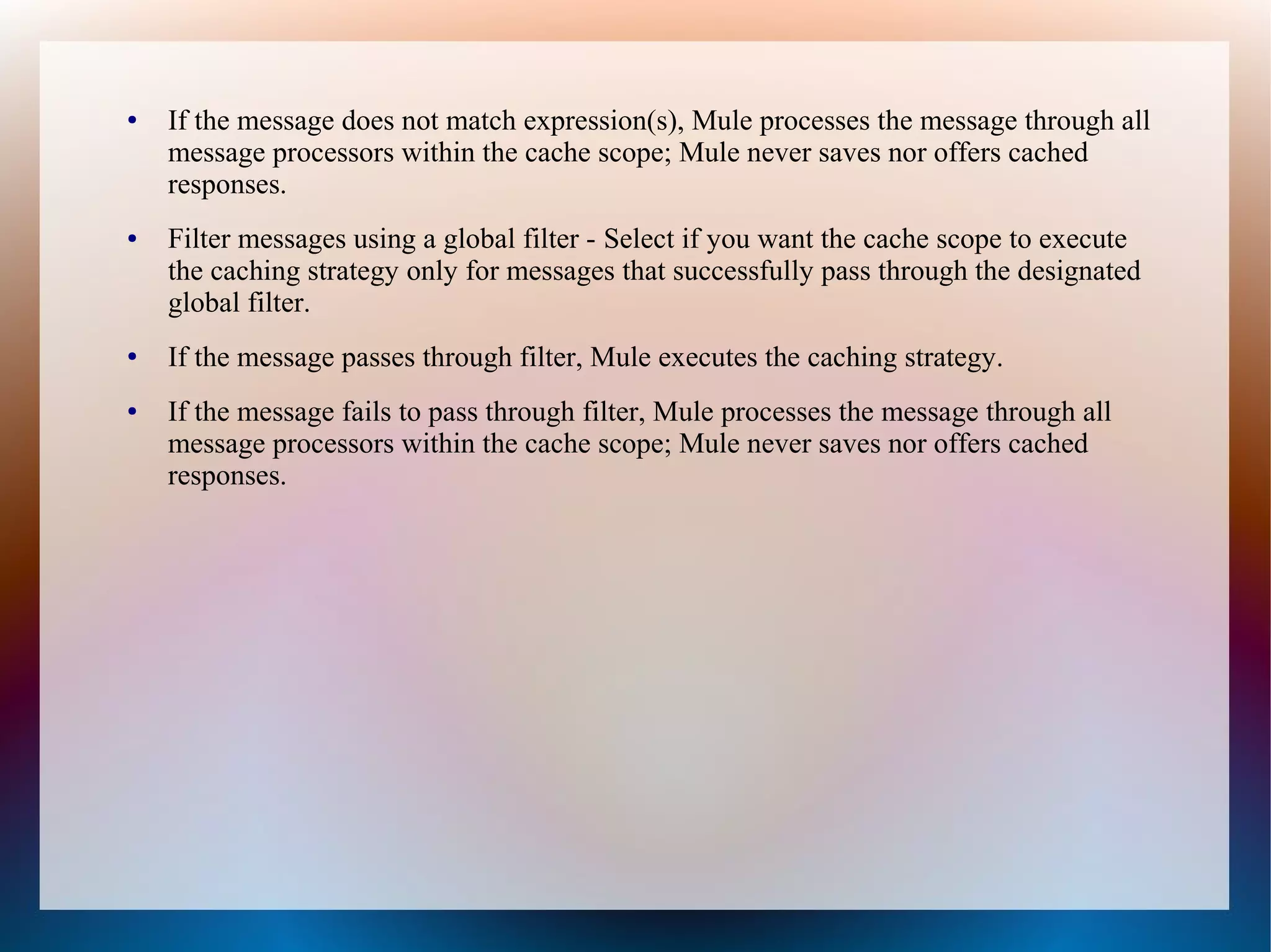 ● If the message does not match expression(s), Mule processes the message through all
message processors within the cache scope; Mule never saves nor offers cached
responses.
● Filter messages using a global filter - Select if you want the cache scope to execute
the caching strategy only for messages that successfully pass through the designated
global filter.
● If the message passes through filter, Mule executes the caching strategy.
● If the message fails to pass through filter, Mule processes the message through all
message processors within the cache scope; Mule never saves nor offers cached
responses.
 