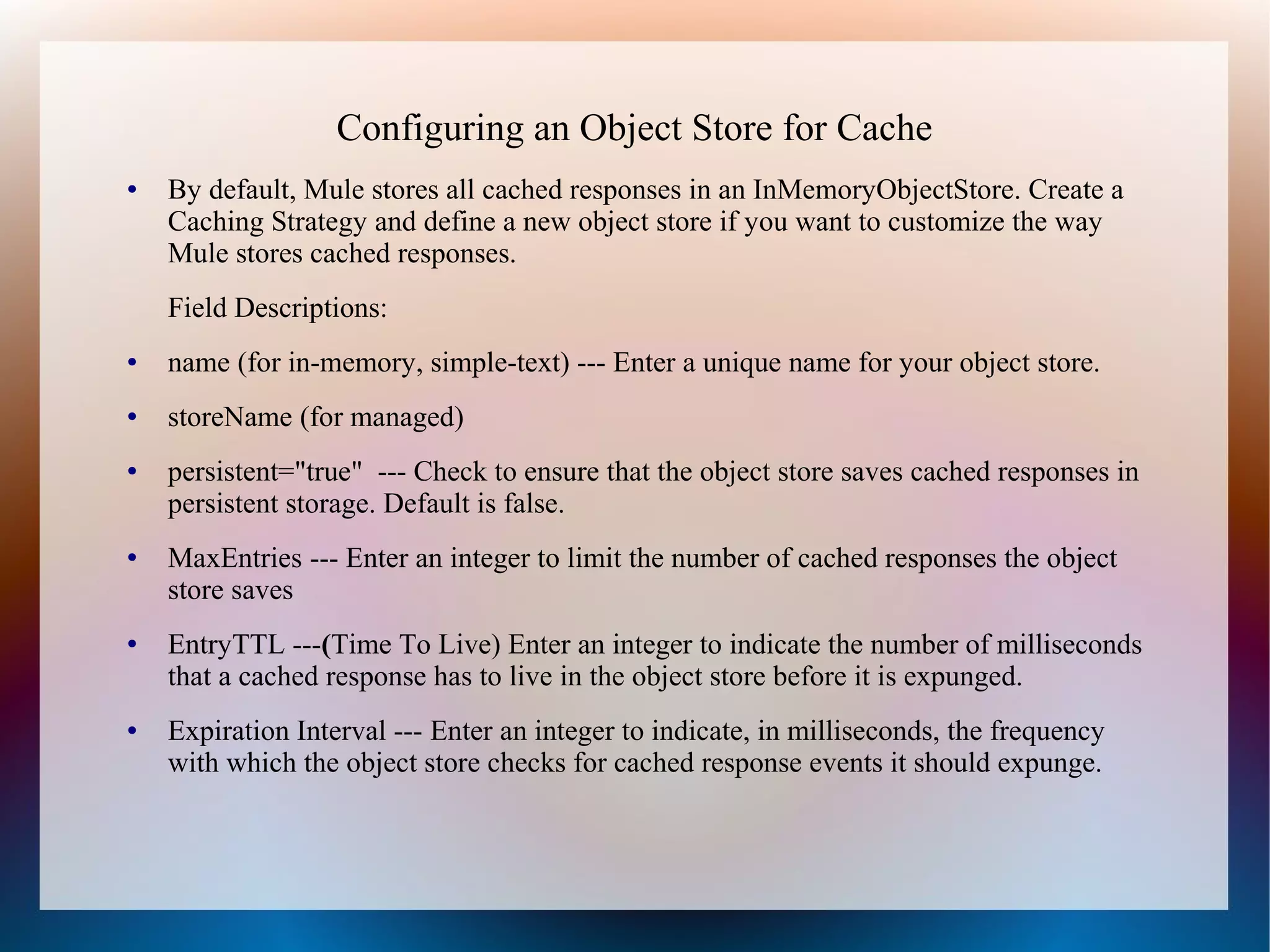 Configuring an Object Store for Cache
● By default, Mule stores all cached responses in an InMemoryObjectStore. Create a
Caching Strategy and define a new object store if you want to customize the way
Mule stores cached responses.
Field Descriptions:
● name (for in-memory, simple-text) --- Enter a unique name for your object store.
● storeName (for managed)
● persistent="true" --- Check to ensure that the object store saves cached responses in
persistent storage. Default is false.
● MaxEntries --- Enter an integer to limit the number of cached responses the object
store saves
● EntryTTL ---(Time To Live) Enter an integer to indicate the number of milliseconds
that a cached response has to live in the object store before it is expunged.
● Expiration Interval --- Enter an integer to indicate, in milliseconds, the frequency
with which the object store checks for cached response events it should expunge.
 