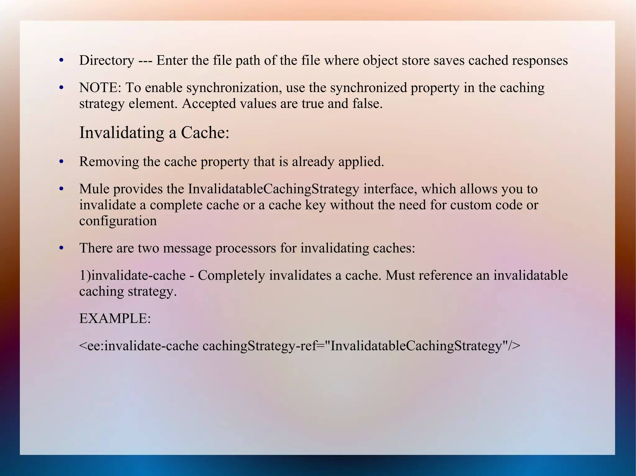 ● Directory --- Enter the file path of the file where object store saves cached responses
● NOTE: To enable synchronization, use the synchronized property in the caching
strategy element. Accepted values are true and false.
Invalidating a Cache:
● Removing the cache property that is already applied.
● Mule provides the InvalidatableCachingStrategy interface, which allows you to
invalidate a complete cache or a cache key without the need for custom code or
configuration
● There are two message processors for invalidating caches:
1)invalidate-cache - Completely invalidates a cache. Must reference an invalidatable
caching strategy.
EXAMPLE:
<ee:invalidate-cache cachingStrategy-ref="InvalidatableCachingStrategy"/>
 
