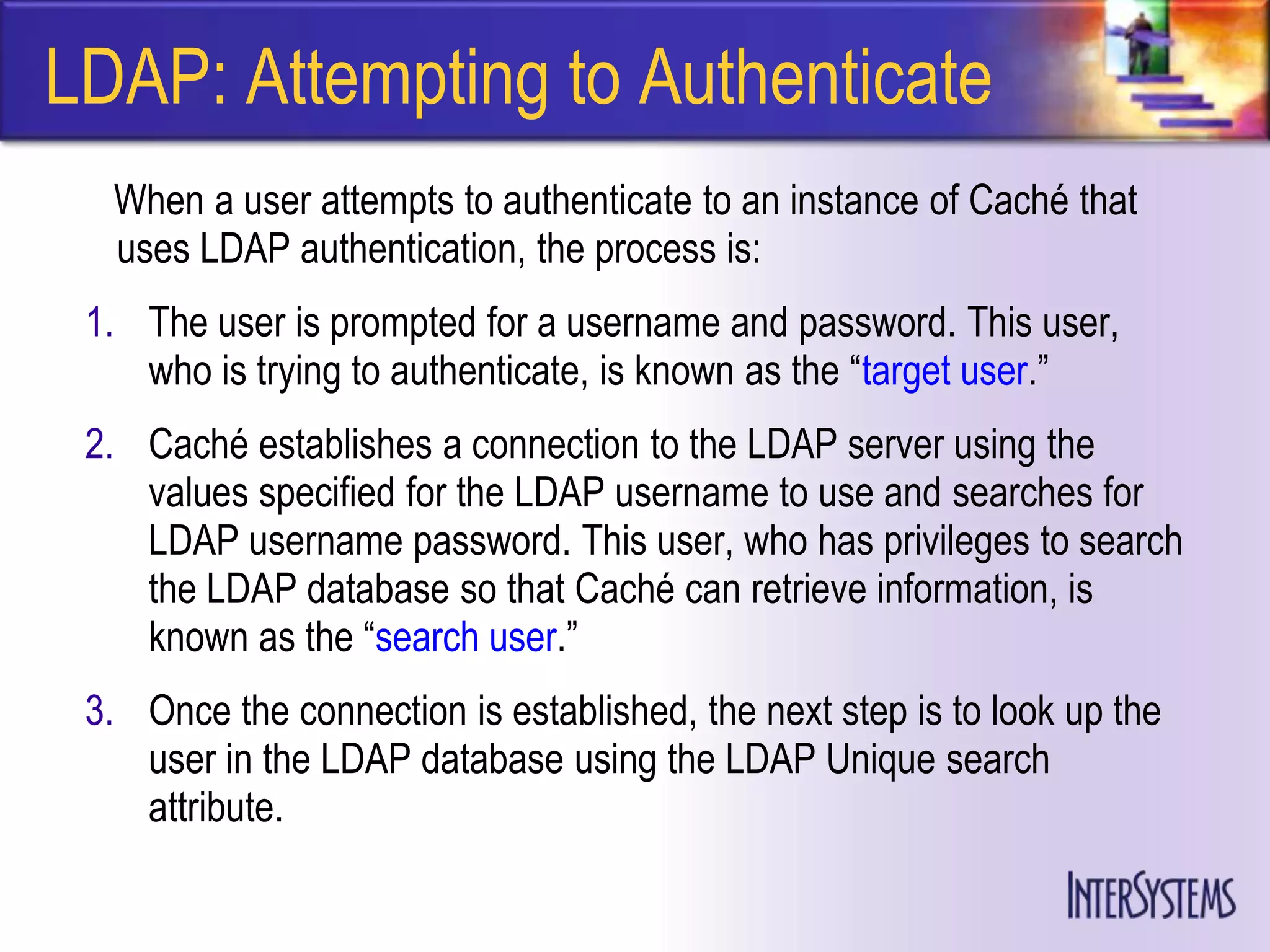 LDAP: Attempting to Authenticate
  When a user attempts to authenticate to an instance of Caché that
  uses LDAP authentication, the process is:
 1. The user is prompted for a username and password. This user,
    who is trying to authenticate, is known as the ―target user.‖
 2. Caché establishes a connection to the LDAP server using the
    values specified for the LDAP username to use and searches for
    LDAP username password. This user, who has privileges to search
    the LDAP database so that Caché can retrieve information, is
    known as the ―search user.‖
 3. Once the connection is established, the next step is to look up the
    user in the LDAP database using the LDAP Unique search
    attribute.
 