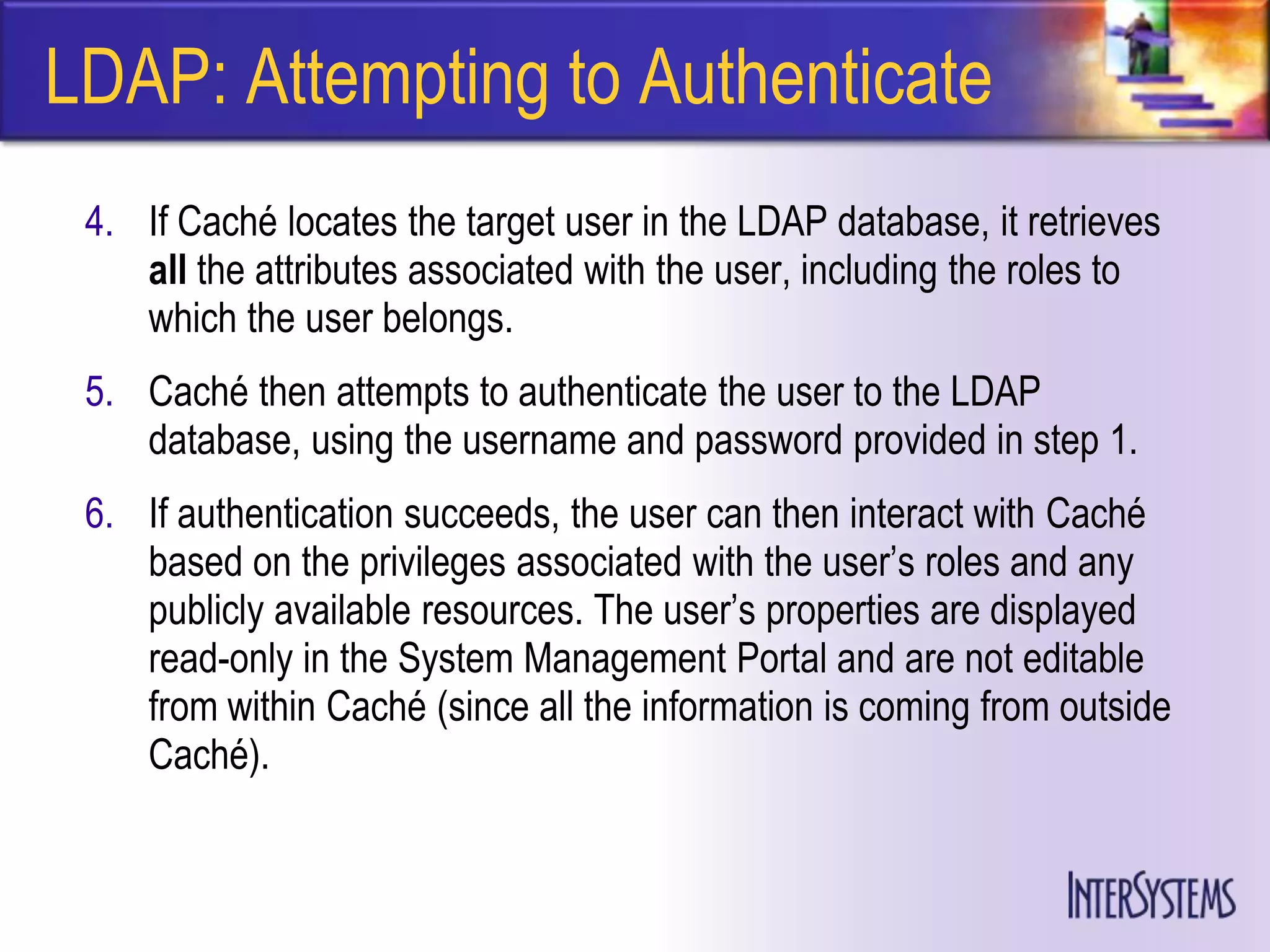 LDAP: Attempting to Authenticate
 4. If Caché locates the target user in the LDAP database, it retrieves
    all the attributes associated with the user, including the roles to
    which the user belongs.
 5. Caché then attempts to authenticate the user to the LDAP
    database, using the username and password provided in step 1.
 6. If authentication succeeds, the user can then interact with Caché
    based on the privileges associated with the user’s roles and any
    publicly available resources. The user’s properties are displayed
    read-only in the System Management Portal and are not editable
    from within Caché (since all the information is coming from outside
    Caché).
 