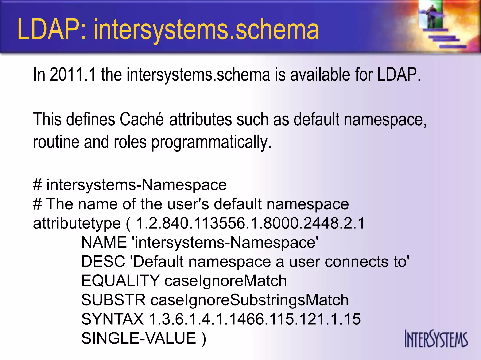 LDAP: intersystems.schema
 In 2011.1 the intersystems.schema is available for LDAP.

 This defines Caché attributes such as default namespace,
 routine and roles programmatically.

 # intersystems-Namespace
 # The name of the user's default namespace
 attributetype ( 1.2.840.113556.1.8000.2448.2.1
         NAME 'intersystems-Namespace'
         DESC 'Default namespace a user connects to'
         EQUALITY caseIgnoreMatch
         SUBSTR caseIgnoreSubstringsMatch
         SYNTAX 1.3.6.1.4.1.1466.115.121.1.15
         SINGLE-VALUE )
 