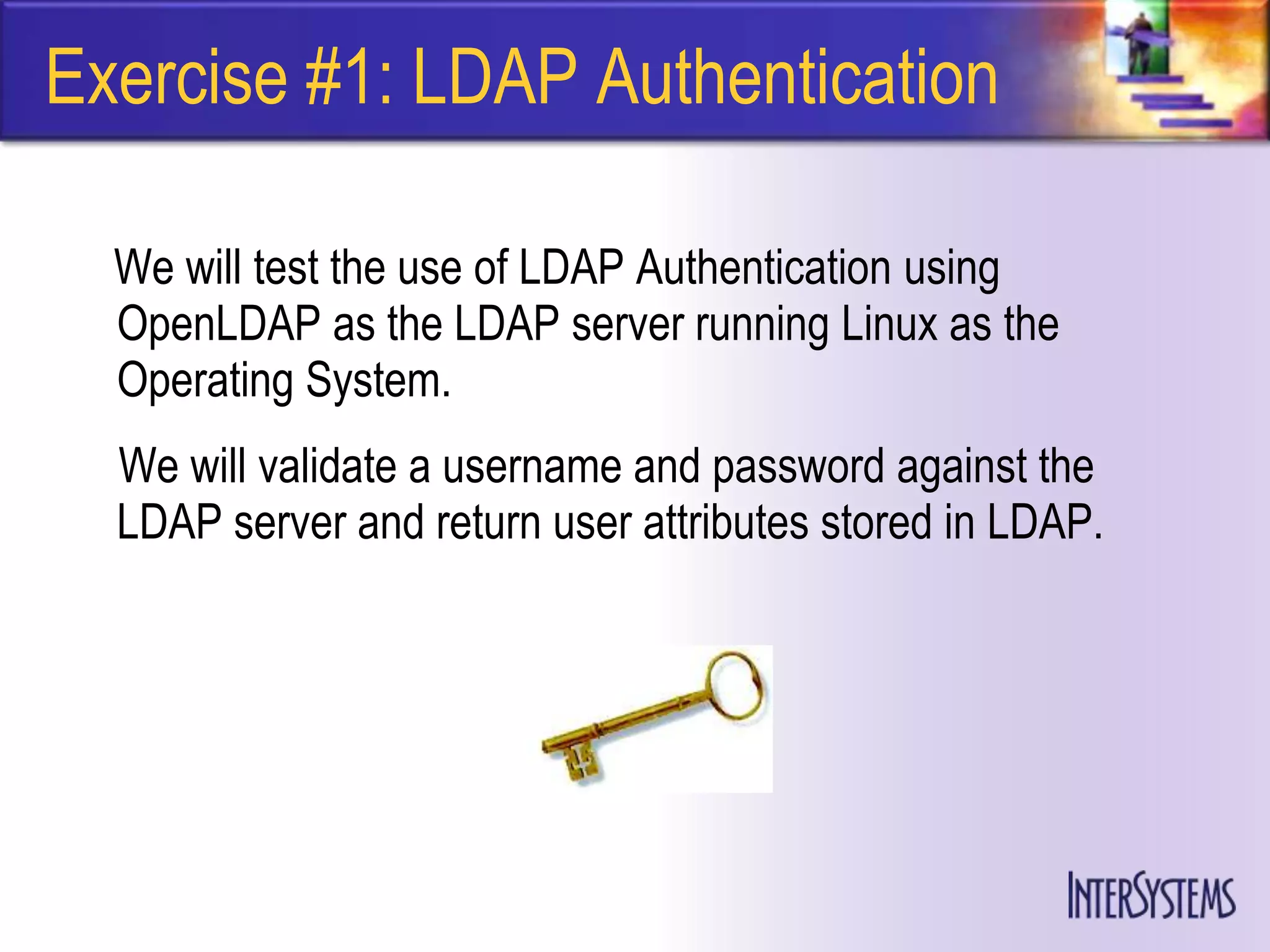 Exercise #1: LDAP Authentication

  We will test the use of LDAP Authentication using
  OpenLDAP as the LDAP server running Linux as the
  Operating System.
  We will validate a username and password against the
  LDAP server and return user attributes stored in LDAP.
 