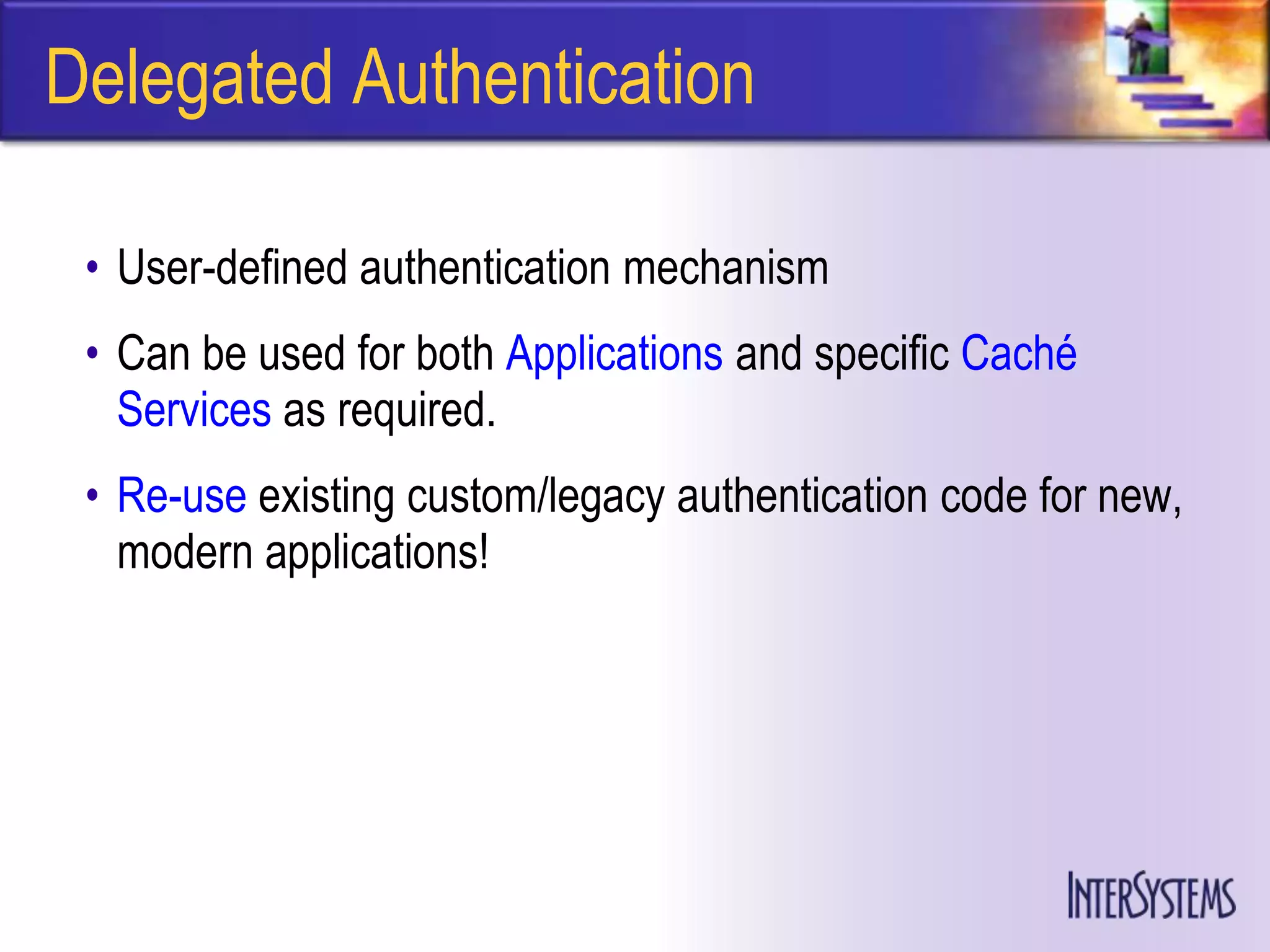 Delegated Authentication

 • User-defined authentication mechanism
 • Can be used for both Applications and specific Caché
   Services as required.
 • Re-use existing custom/legacy authentication code for new,
   modern applications!
 