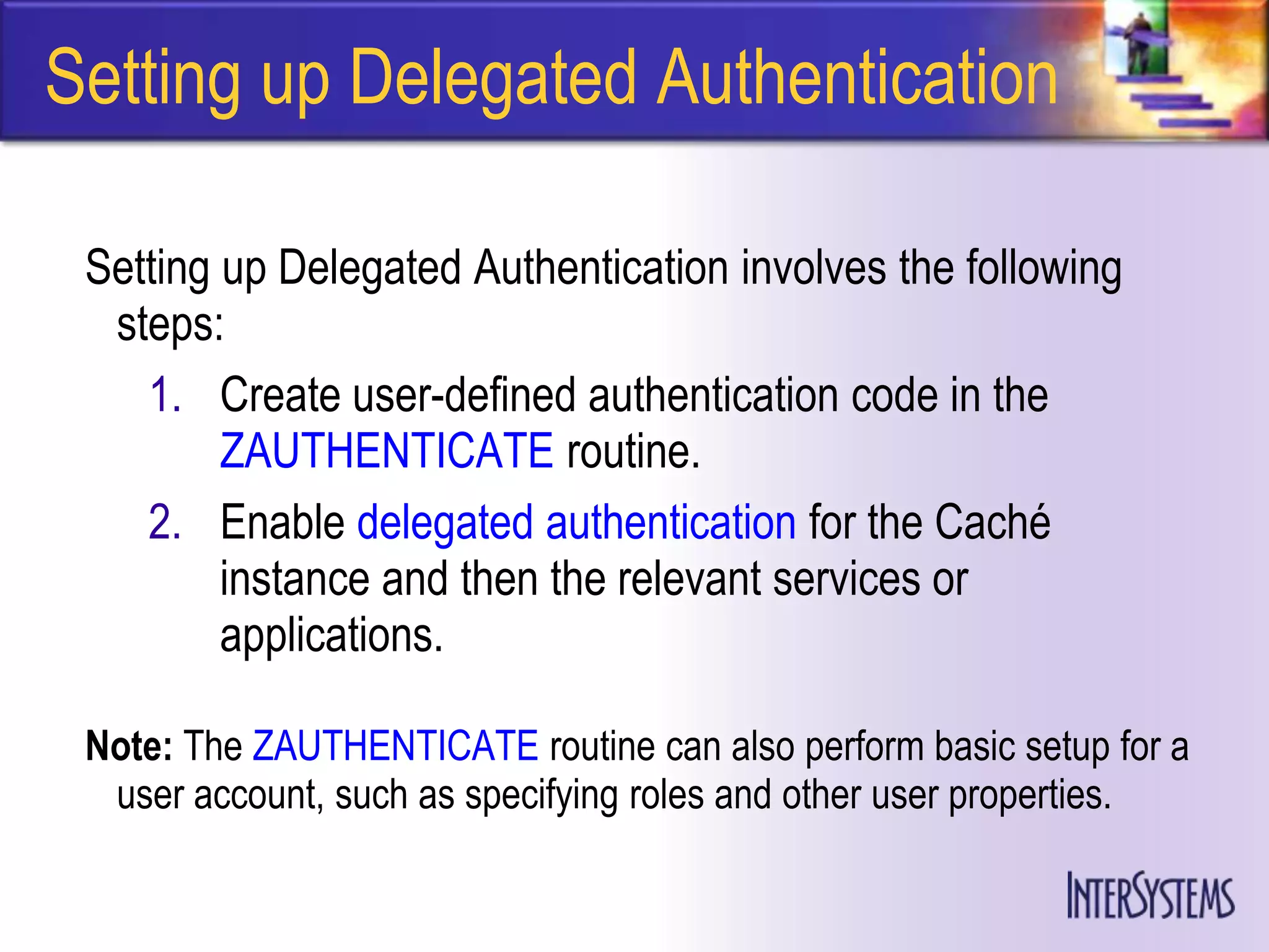 Setting up Delegated Authentication

 Setting up Delegated Authentication involves the following
  steps:
    1. Create user-defined authentication code in the
         ZAUTHENTICATE routine.
    2. Enable delegated authentication for the Caché
         instance and then the relevant services or
         applications.

 Note: The ZAUTHENTICATE routine can also perform basic setup for a
  user account, such as specifying roles and other user properties.
 