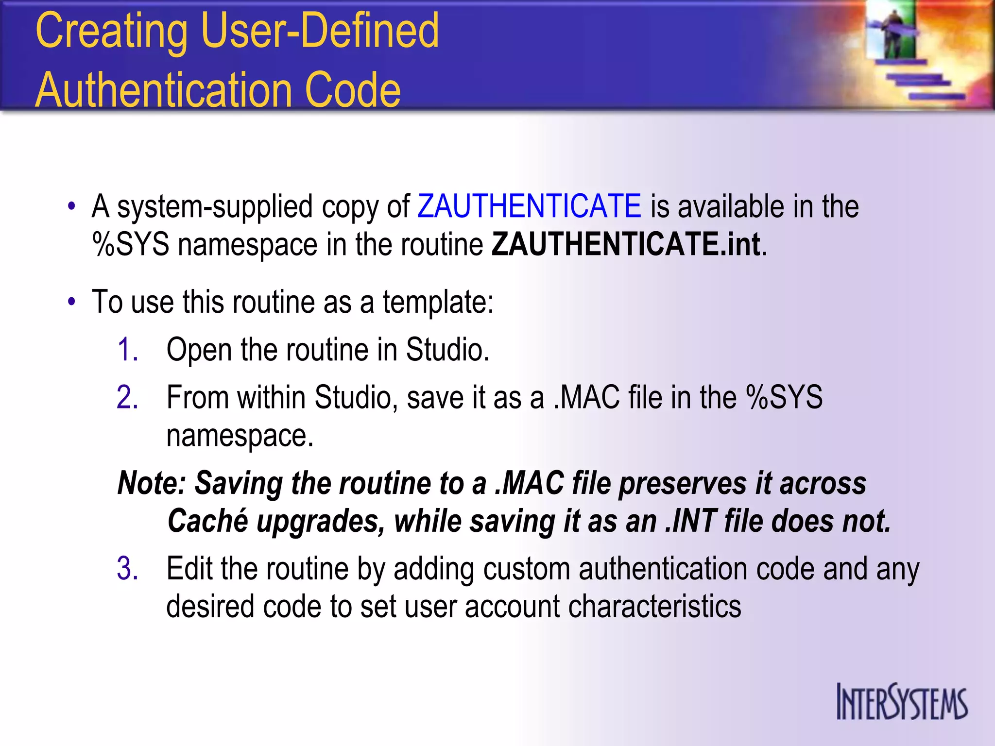 Creating User-Defined
Authentication Code

 • A system-supplied copy of ZAUTHENTICATE is available in the
   %SYS namespace in the routine ZAUTHENTICATE.int.
 • To use this routine as a template:
     1. Open the routine in Studio.
     2. From within Studio, save it as a .MAC file in the %SYS
        namespace.
     Note: Saving the routine to a .MAC file preserves it across
        Caché upgrades, while saving it as an .INT file does not.
     3. Edit the routine by adding custom authentication code and any
        desired code to set user account characteristics
 