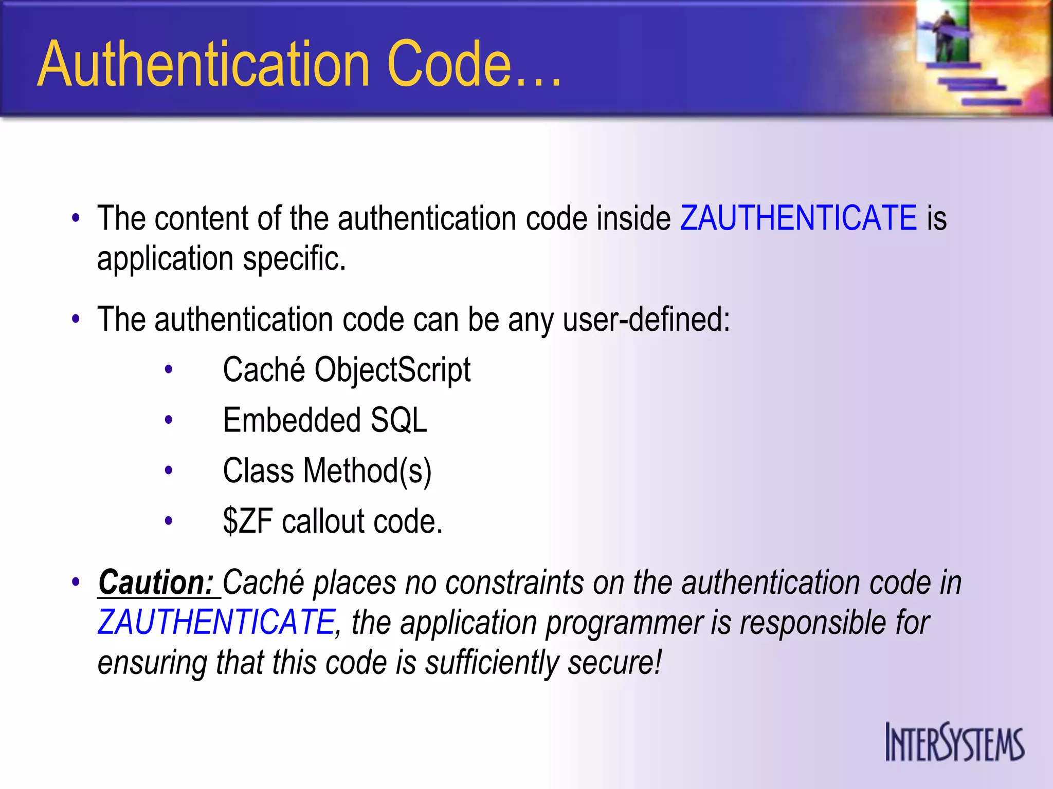 Authentication Code…

 • The content of the authentication code inside ZAUTHENTICATE is
   application specific.
 • The authentication code can be any user-defined:
        • Caché ObjectScript
        • Embedded SQL
        • Class Method(s)
        • $ZF callout code.
 • Caution: Caché places no constraints on the authentication code in
   ZAUTHENTICATE, the application programmer is responsible for
   ensuring that this code is sufficiently secure!
 