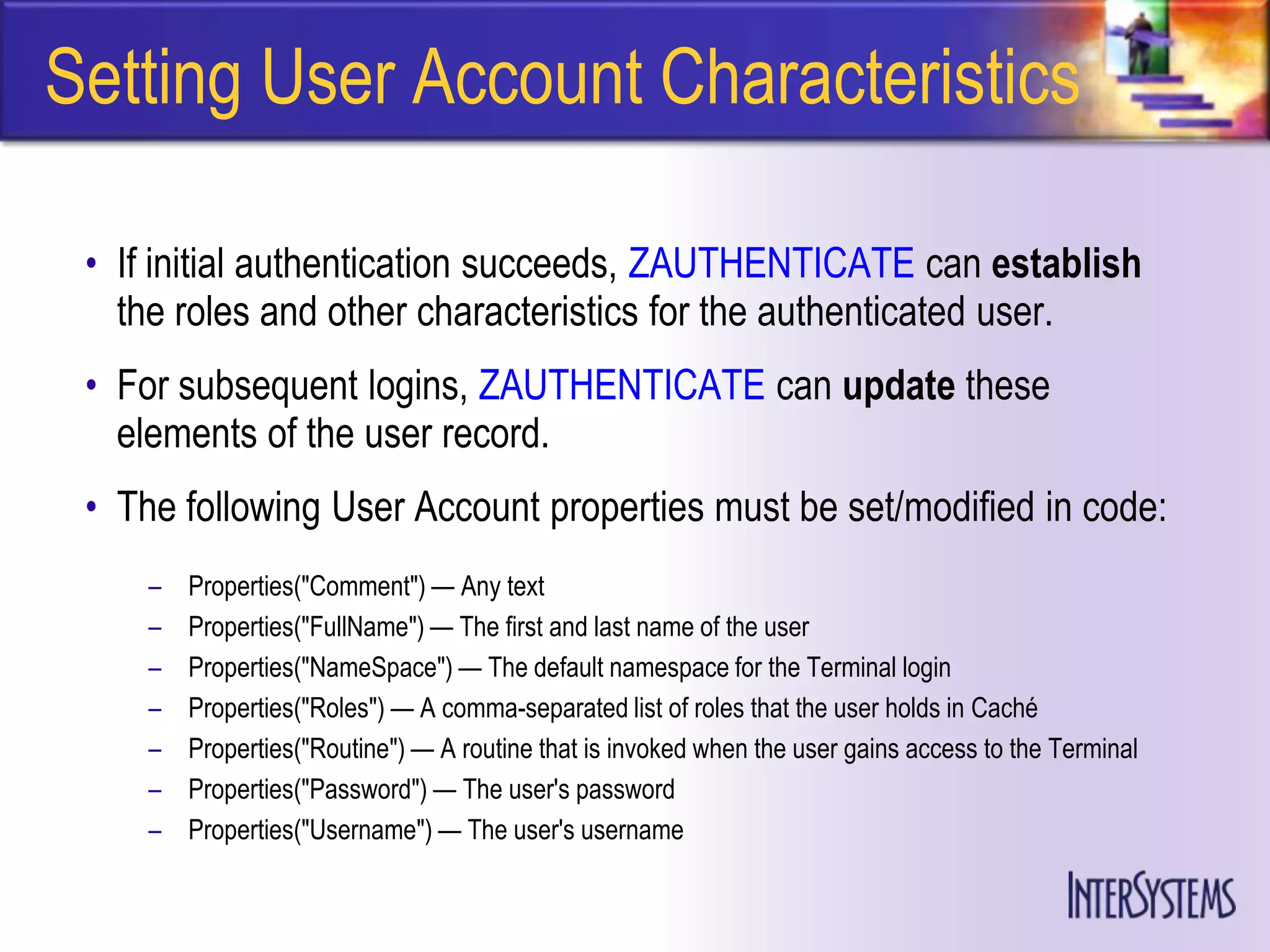 Setting User Account Characteristics

 • If initial authentication succeeds, ZAUTHENTICATE can establish
   the roles and other characteristics for the authenticated user.
 • For subsequent logins, ZAUTHENTICATE can update these
   elements of the user record.
 • The following User Account properties must be set/modified in code:
     –   Properties("Comment") — Any text
     –   Properties("FullName") — The first and last name of the user
     –   Properties("NameSpace") — The default namespace for the Terminal login
     –   Properties("Roles") — A comma-separated list of roles that the user holds in Caché
     –   Properties("Routine") — A routine that is invoked when the user gains access to the Terminal
     –   Properties("Password") — The user's password
     –   Properties("Username") — The user's username
 