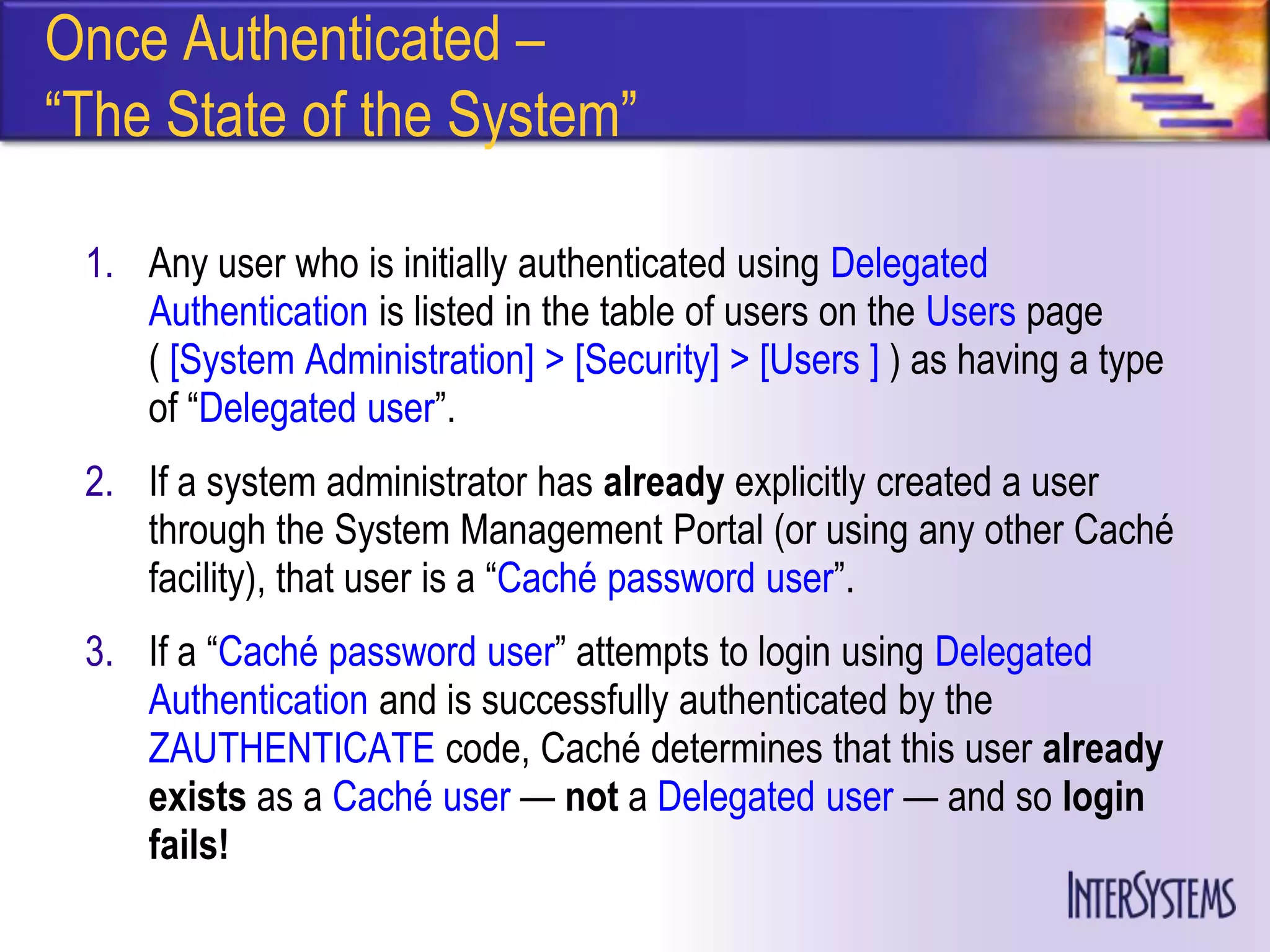 Once Authenticated –
―The State of the System‖

 1. Any user who is initially authenticated using Delegated
    Authentication is listed in the table of users on the Users page
    ( [System Administration] > [Security] > [Users ] ) as having a type
    of ―Delegated user‖.
 2. If a system administrator has already explicitly created a user
    through the System Management Portal (or using any other Caché
    facility), that user is a ―Caché password user‖.
 3. If a ―Caché password user‖ attempts to login using Delegated
    Authentication and is successfully authenticated by the
    ZAUTHENTICATE code, Caché determines that this user already
    exists as a Caché user — not a Delegated user — and so login
    fails!
 