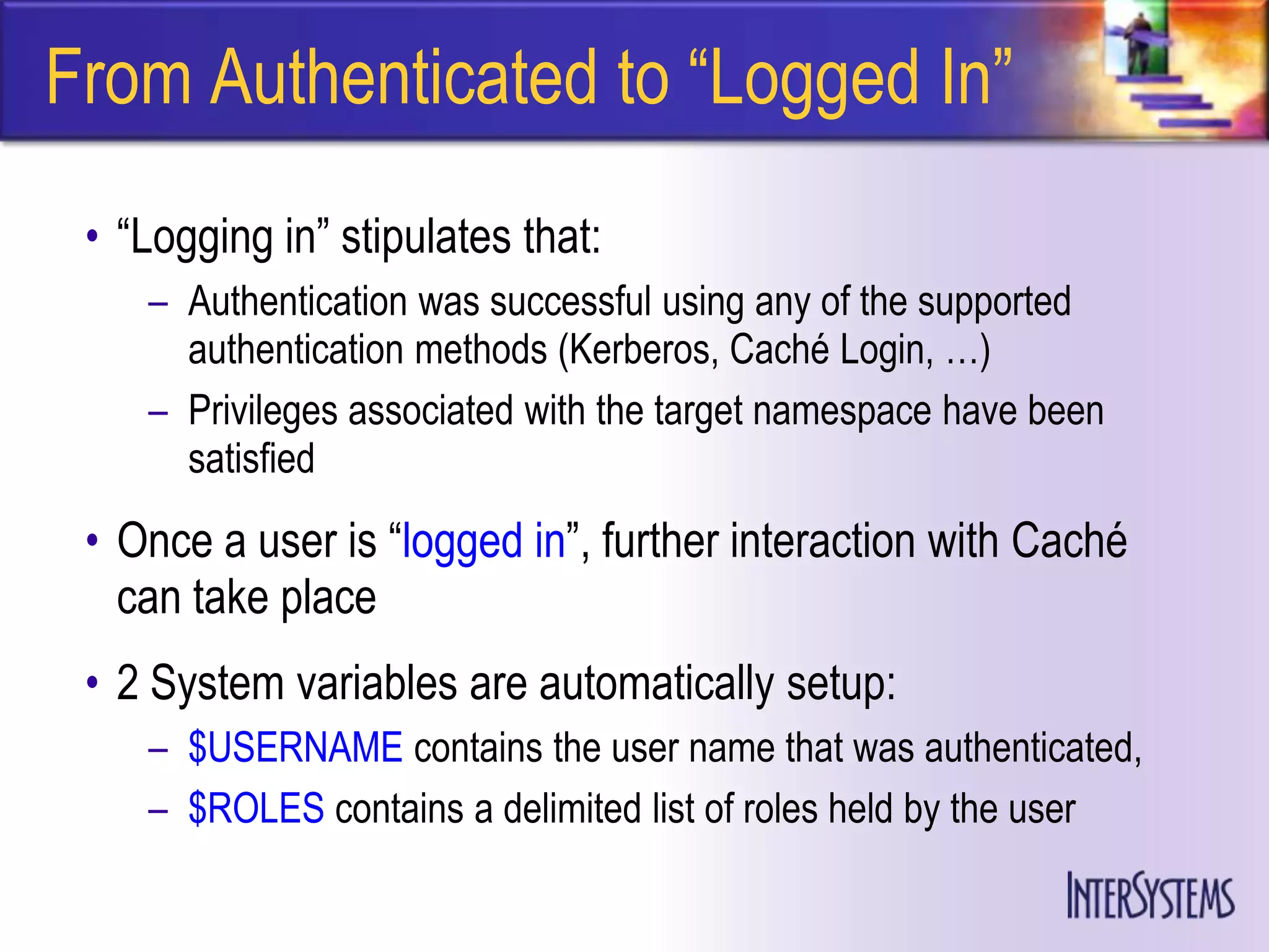From Authenticated to ―Logged In‖
 • ―Logging in‖ stipulates that:
    – Authentication was successful using any of the supported
      authentication methods (Kerberos, Caché Login, …)
    – Privileges associated with the target namespace have been
      satisfied
 • Once a user is ―logged in‖, further interaction with Caché
   can take place
 • 2 System variables are automatically setup:
    – $USERNAME contains the user name that was authenticated,
    – $ROLES contains a delimited list of roles held by the user
 
