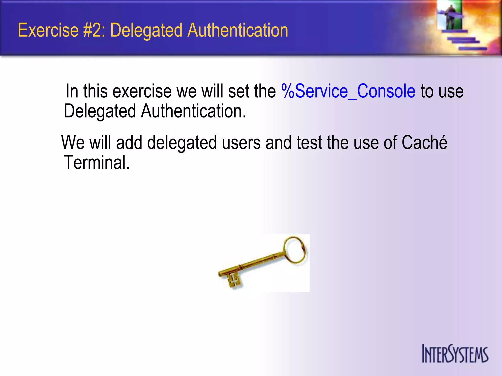 Exercise #2: Delegated Authentication


      In this exercise we will set the %Service_Console to use
      Delegated Authentication.
     We will add delegated users and test the use of Caché
     Terminal.
 