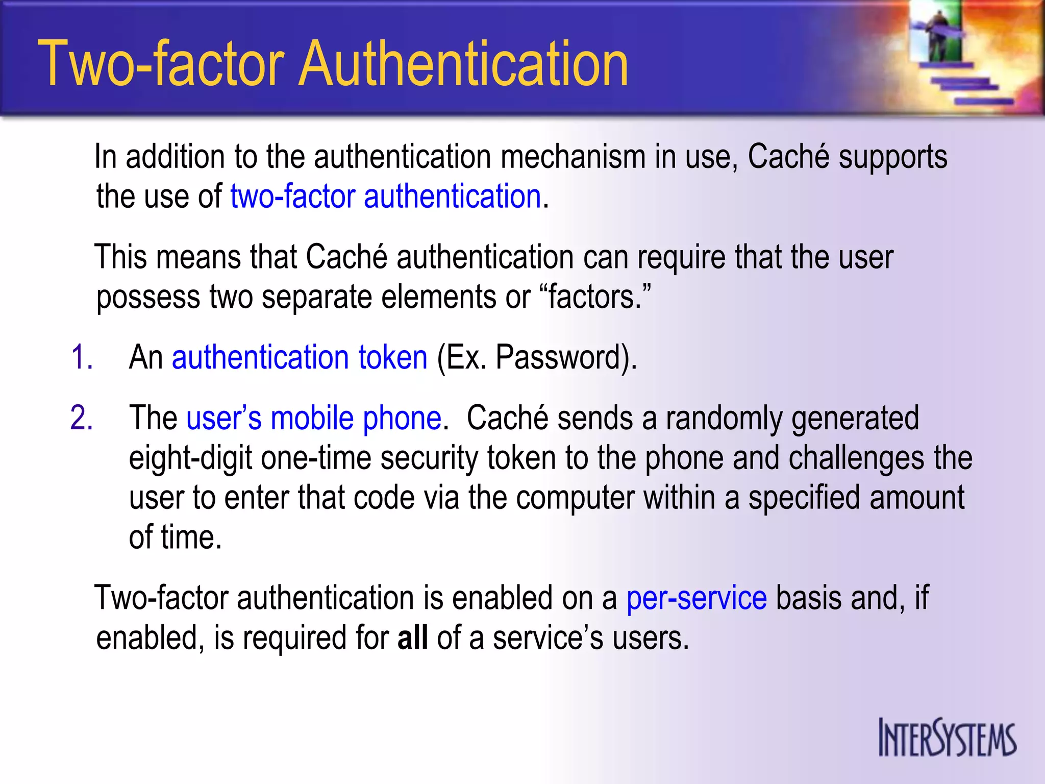 Two-factor Authentication
  In addition to the authentication mechanism in use, Caché supports
  the use of two-factor authentication.
  This means that Caché authentication can require that the user
  possess two separate elements or ―factors.‖
 1.   An authentication token (Ex. Password).
 2.   The user’s mobile phone. Caché sends a randomly generated
      eight-digit one-time security token to the phone and challenges the
      user to enter that code via the computer within a specified amount
      of time.
  Two-factor authentication is enabled on a per-service basis and, if
  enabled, is required for all of a service’s users.
 