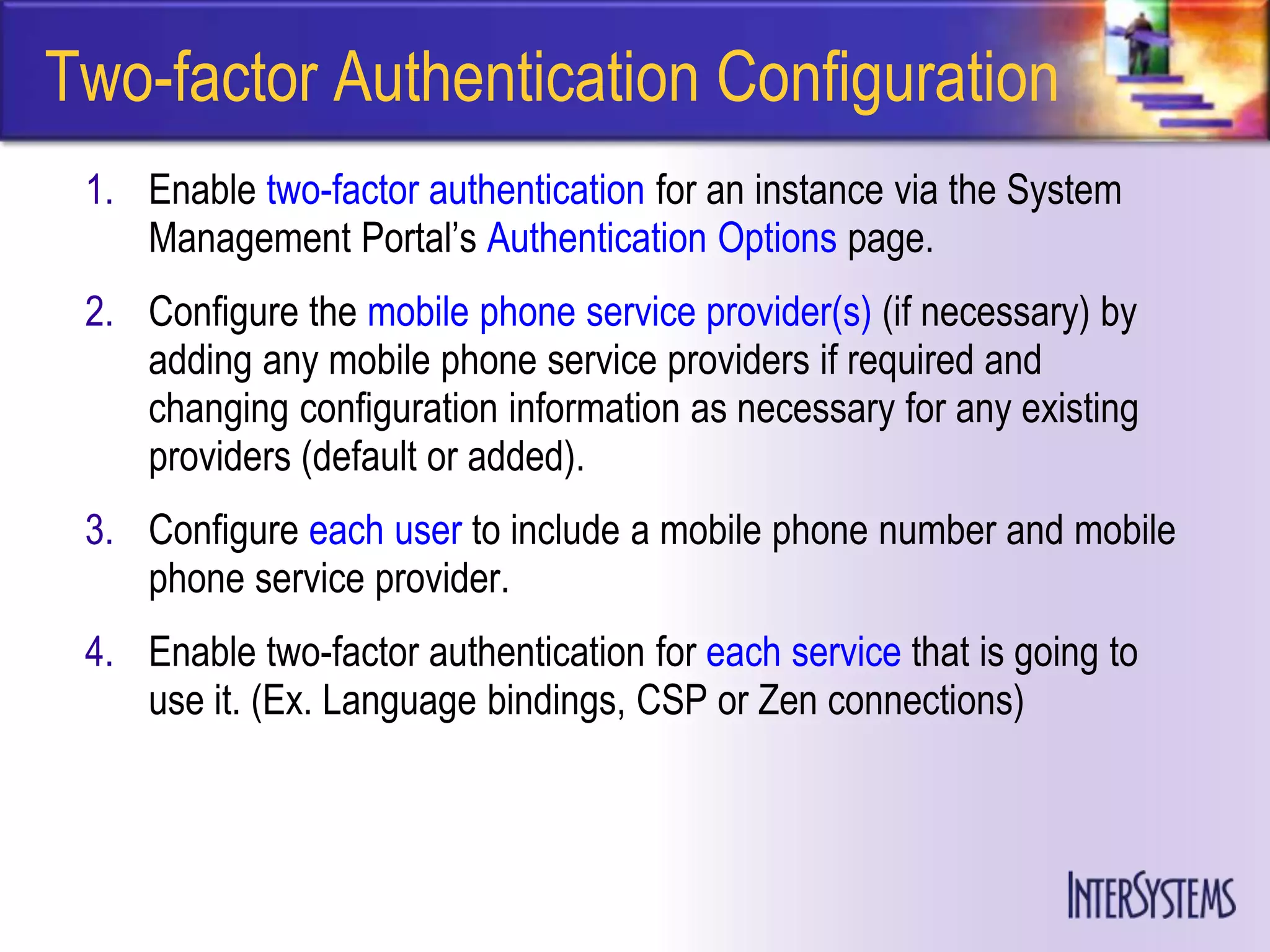 Two-factor Authentication Configuration
 1. Enable two-factor authentication for an instance via the System
    Management Portal’s Authentication Options page.
 2. Configure the mobile phone service provider(s) (if necessary) by
    adding any mobile phone service providers if required and
    changing configuration information as necessary for any existing
    providers (default or added).
 3. Configure each user to include a mobile phone number and mobile
    phone service provider.
 4. Enable two-factor authentication for each service that is going to
    use it. (Ex. Language bindings, CSP or Zen connections)
 