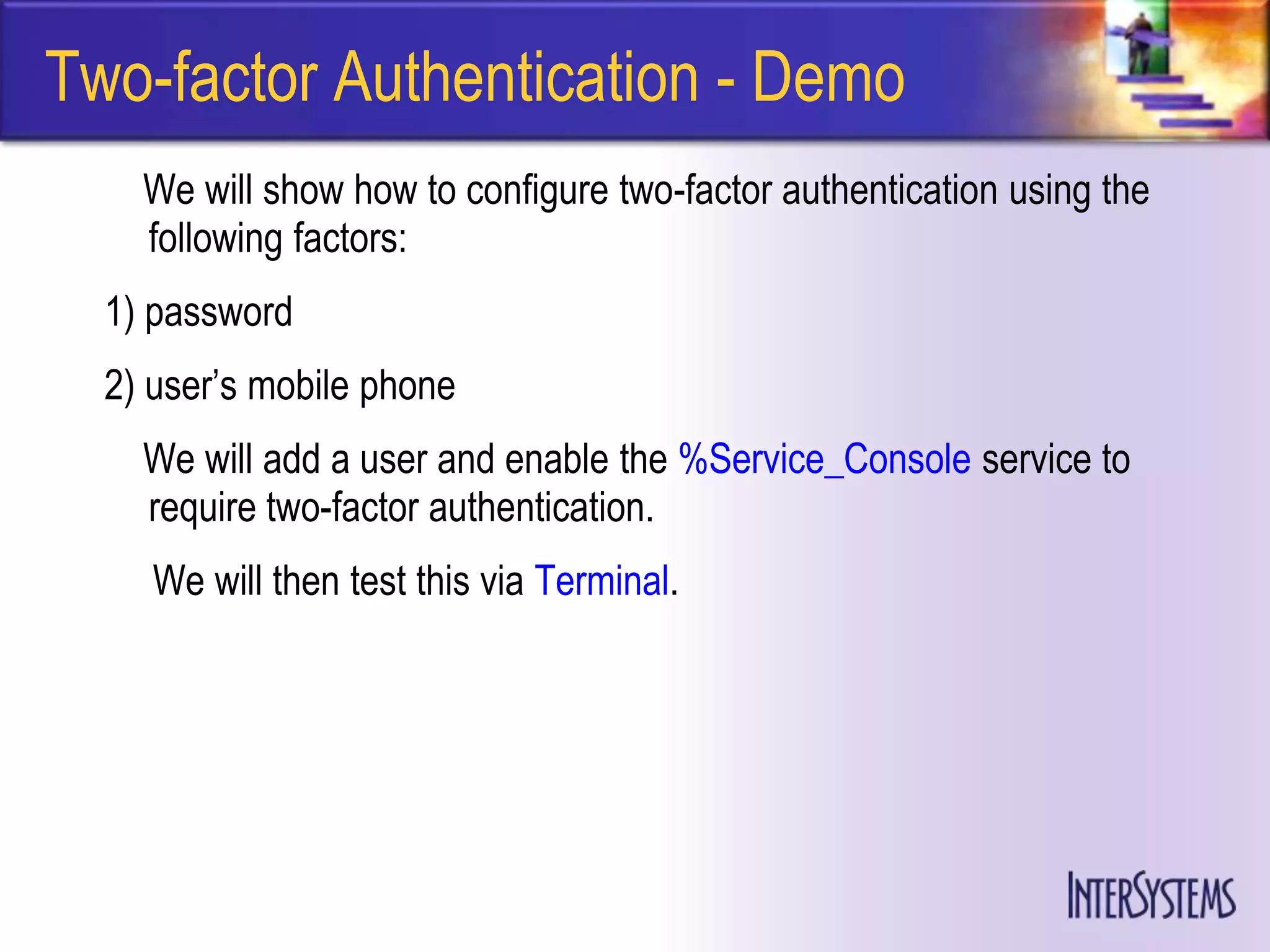 Two-factor Authentication - Demo
    We will show how to configure two-factor authentication using the
    following factors:
  1) password
  2) user’s mobile phone
    We will add a user and enable the %Service_Console service to
    require two-factor authentication.
     We will then test this via Terminal.
 