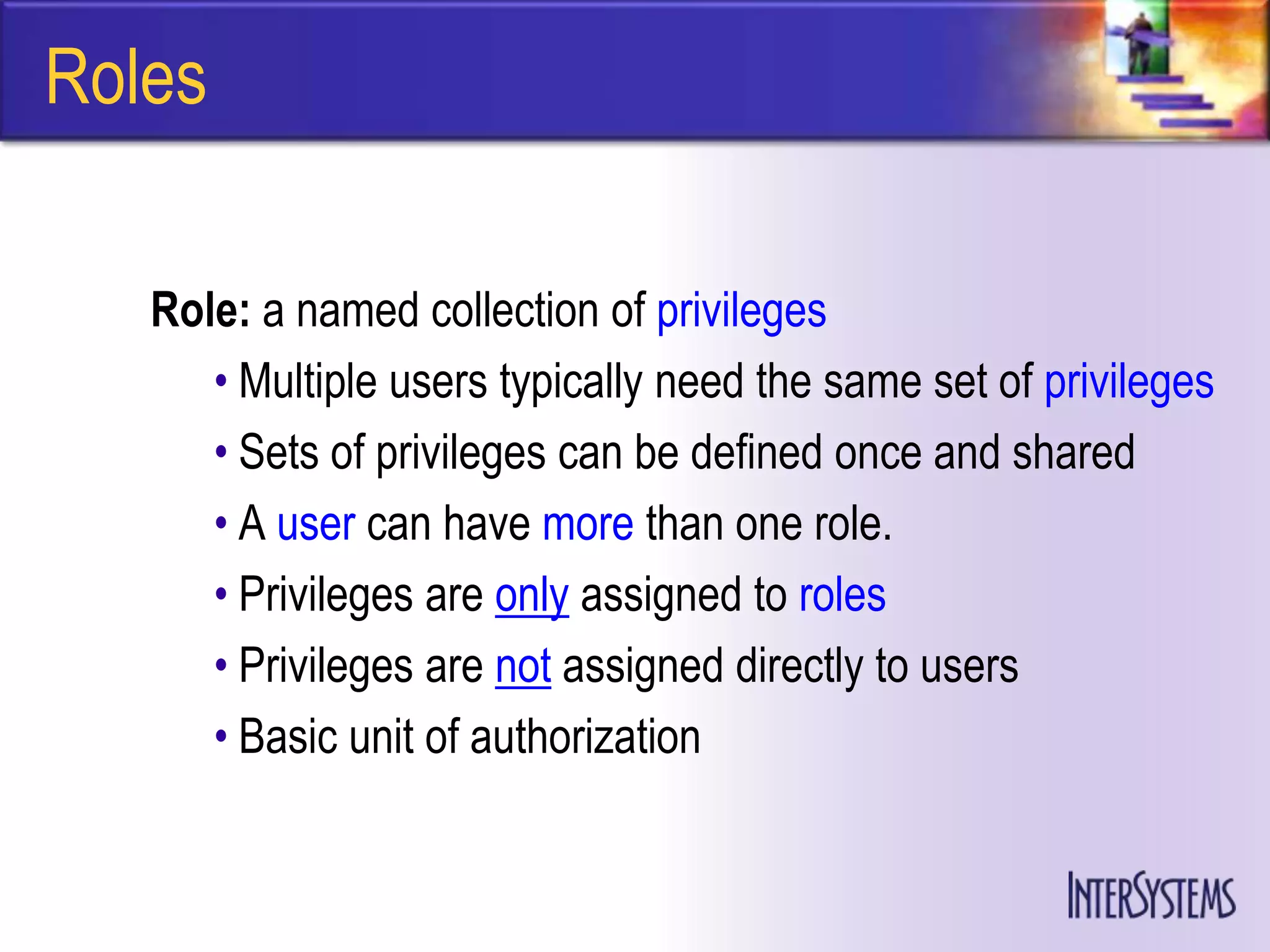 Roles

   Role: a named collection of privileges
      • Multiple users typically need the same set of privileges
      • Sets of privileges can be defined once and shared
      • A user can have more than one role.
      • Privileges are only assigned to roles
      • Privileges are not assigned directly to users
      • Basic unit of authorization
 