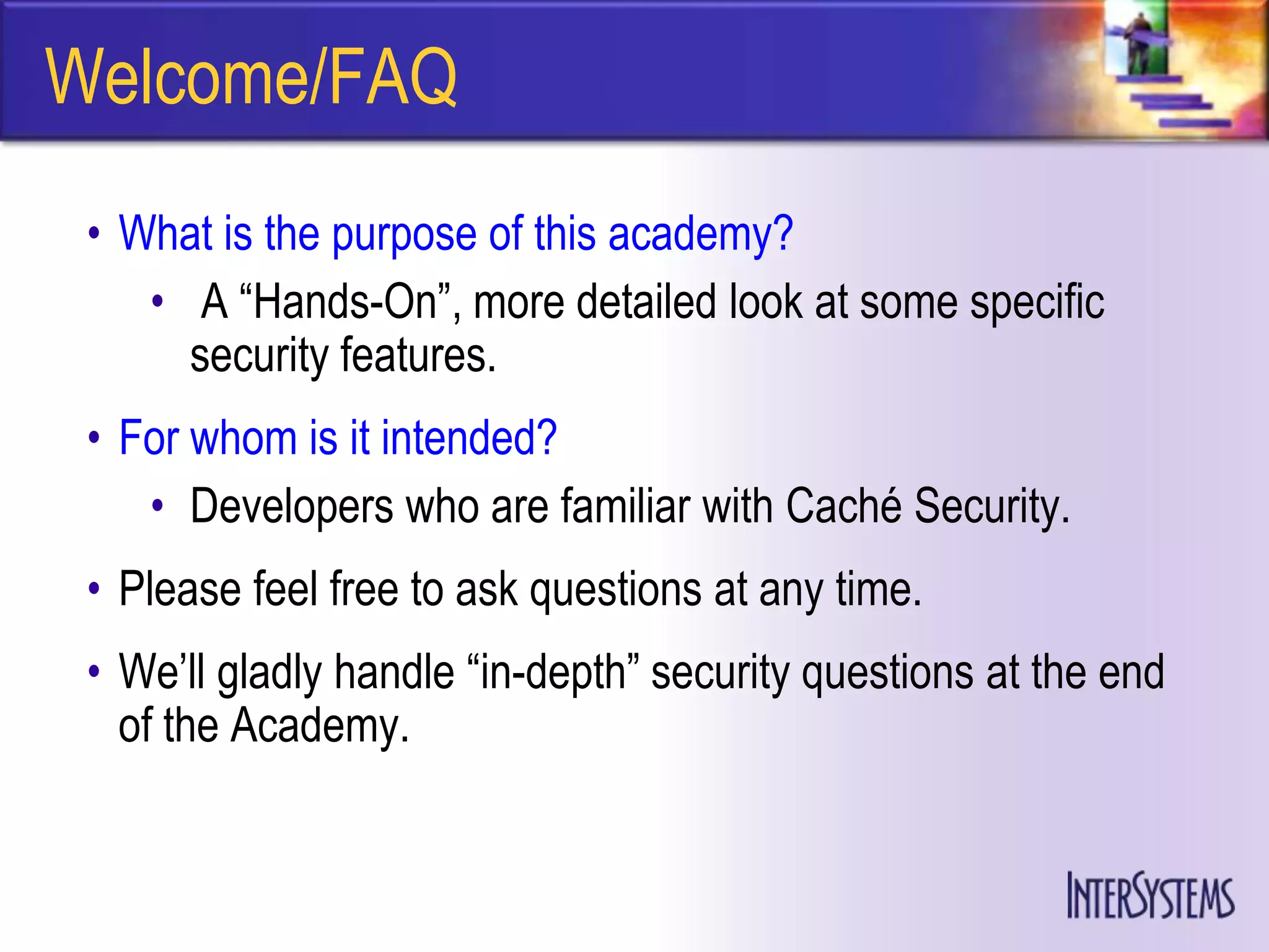 Welcome/FAQ
 • What is the purpose of this academy?
    • A ―Hands-On‖, more detailed look at some specific
      security features.
 • For whom is it intended?
    • Developers who are familiar with Caché Security.
 • Please feel free to ask questions at any time.
 • We’ll gladly handle ―in-depth‖ security questions at the end
   of the Academy.
 