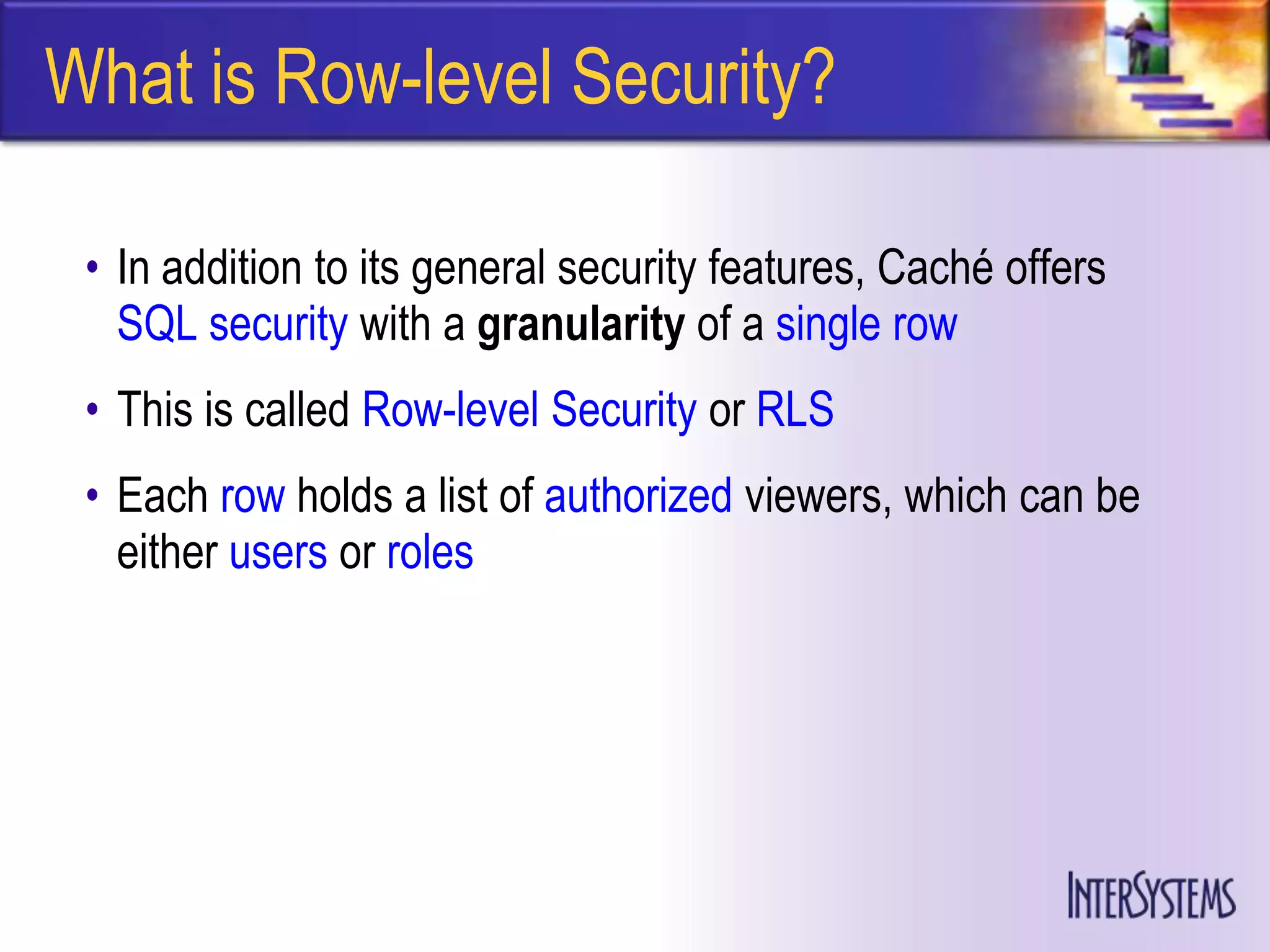 What is Row-level Security?

 • In addition to its general security features, Caché offers
   SQL security with a granularity of a single row
 • This is called Row-level Security or RLS
 • Each row holds a list of authorized viewers, which can be
   either users or roles
 