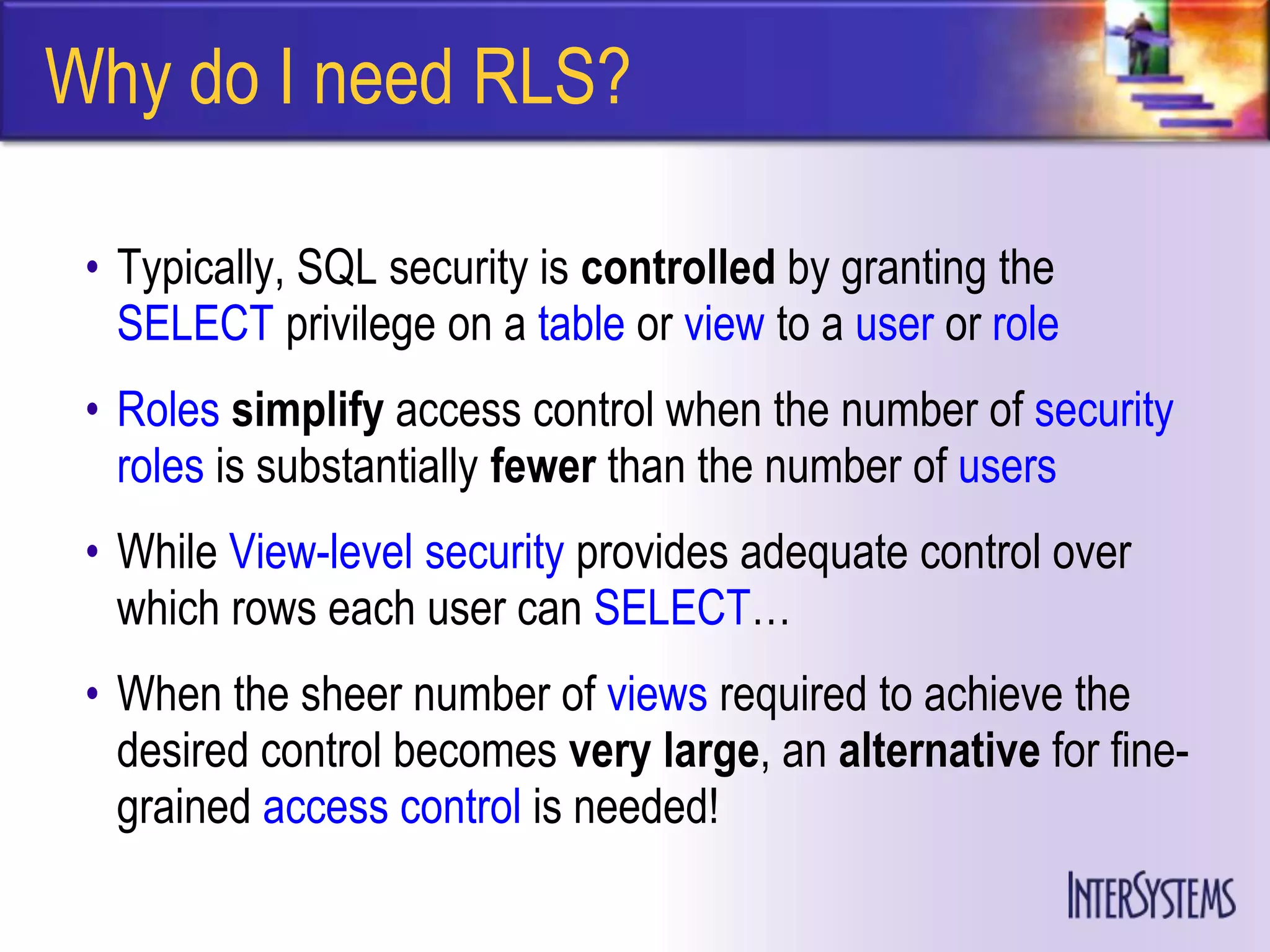 Why do I need RLS?

 • Typically, SQL security is controlled by granting the
   SELECT privilege on a table or view to a user or role
 • Roles simplify access control when the number of security
   roles is substantially fewer than the number of users
 • While View-level security provides adequate control over
   which rows each user can SELECT…
 • When the sheer number of views required to achieve the
   desired control becomes very large, an alternative for fine-
   grained access control is needed!
 