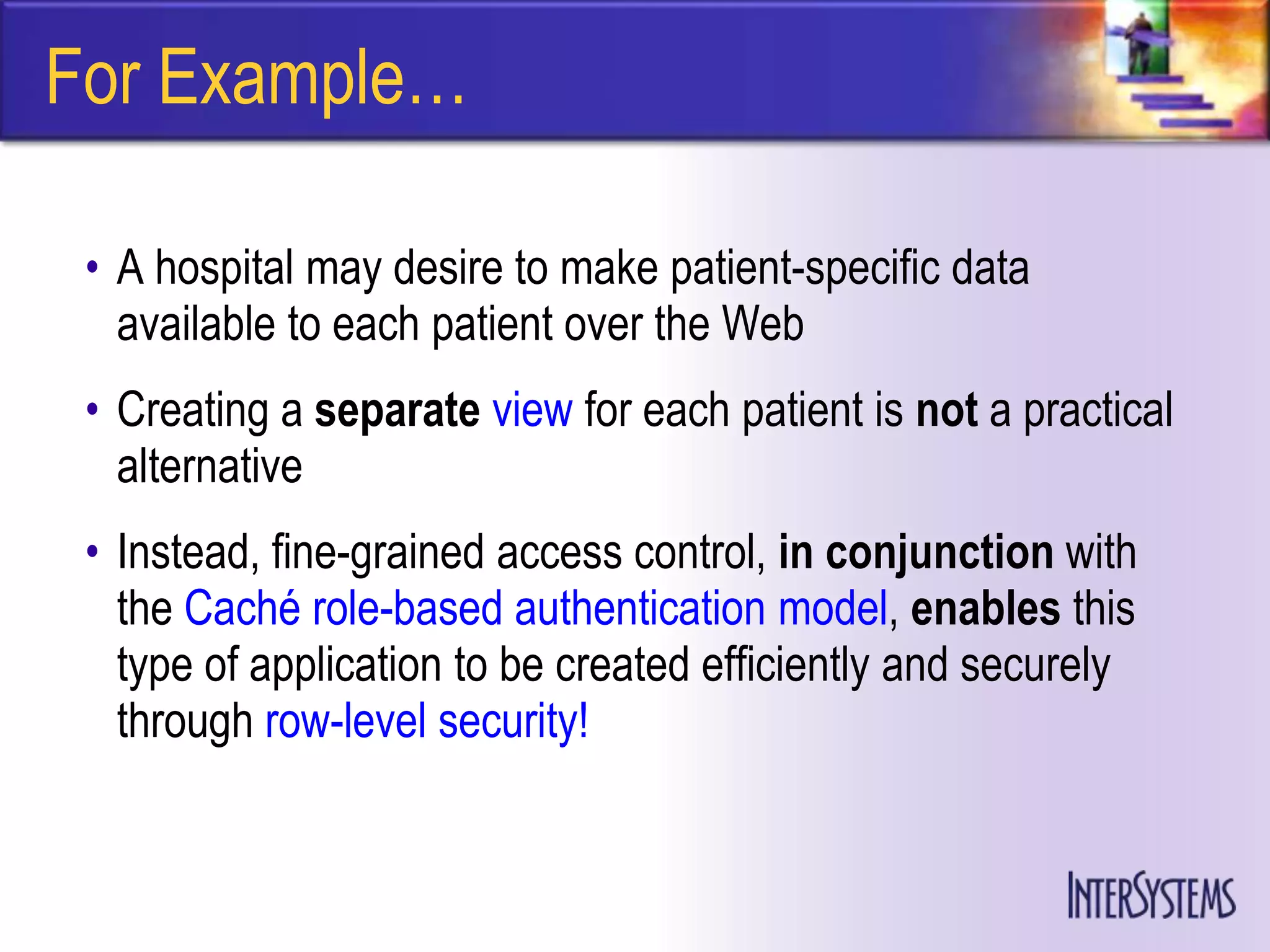 For Example…

 • A hospital may desire to make patient-specific data
   available to each patient over the Web
 • Creating a separate view for each patient is not a practical
   alternative
 • Instead, fine-grained access control, in conjunction with
   the Caché role-based authentication model, enables this
   type of application to be created efficiently and securely
   through row-level security!
 