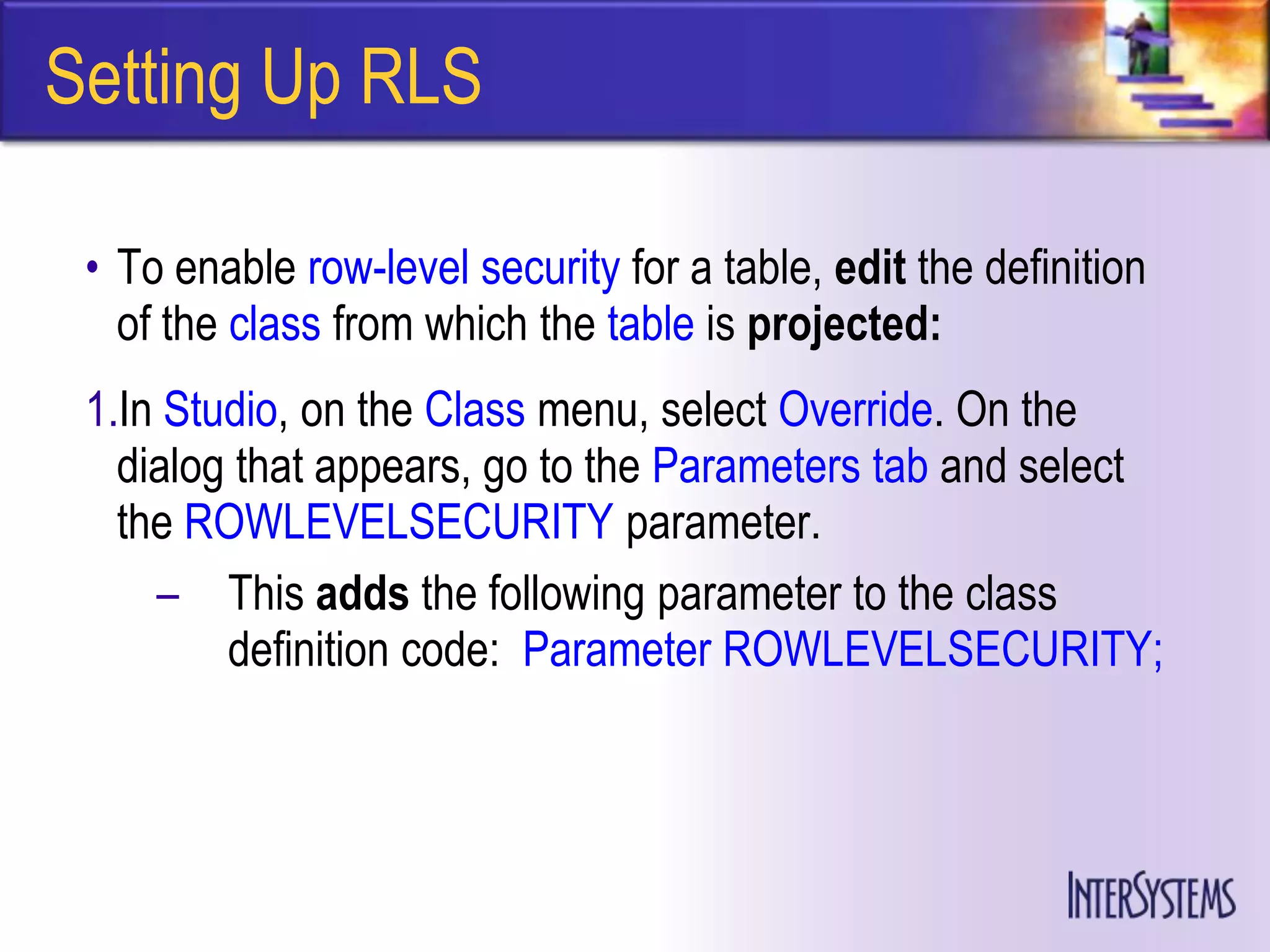 Setting Up RLS

 • To enable row-level security for a table, edit the definition
   of the class from which the table is projected:
 1.In Studio, on the Class menu, select Override. On the
   dialog that appears, go to the Parameters tab and select
   the ROWLEVELSECURITY parameter.
     – This adds the following parameter to the class
         definition code: Parameter ROWLEVELSECURITY;
 