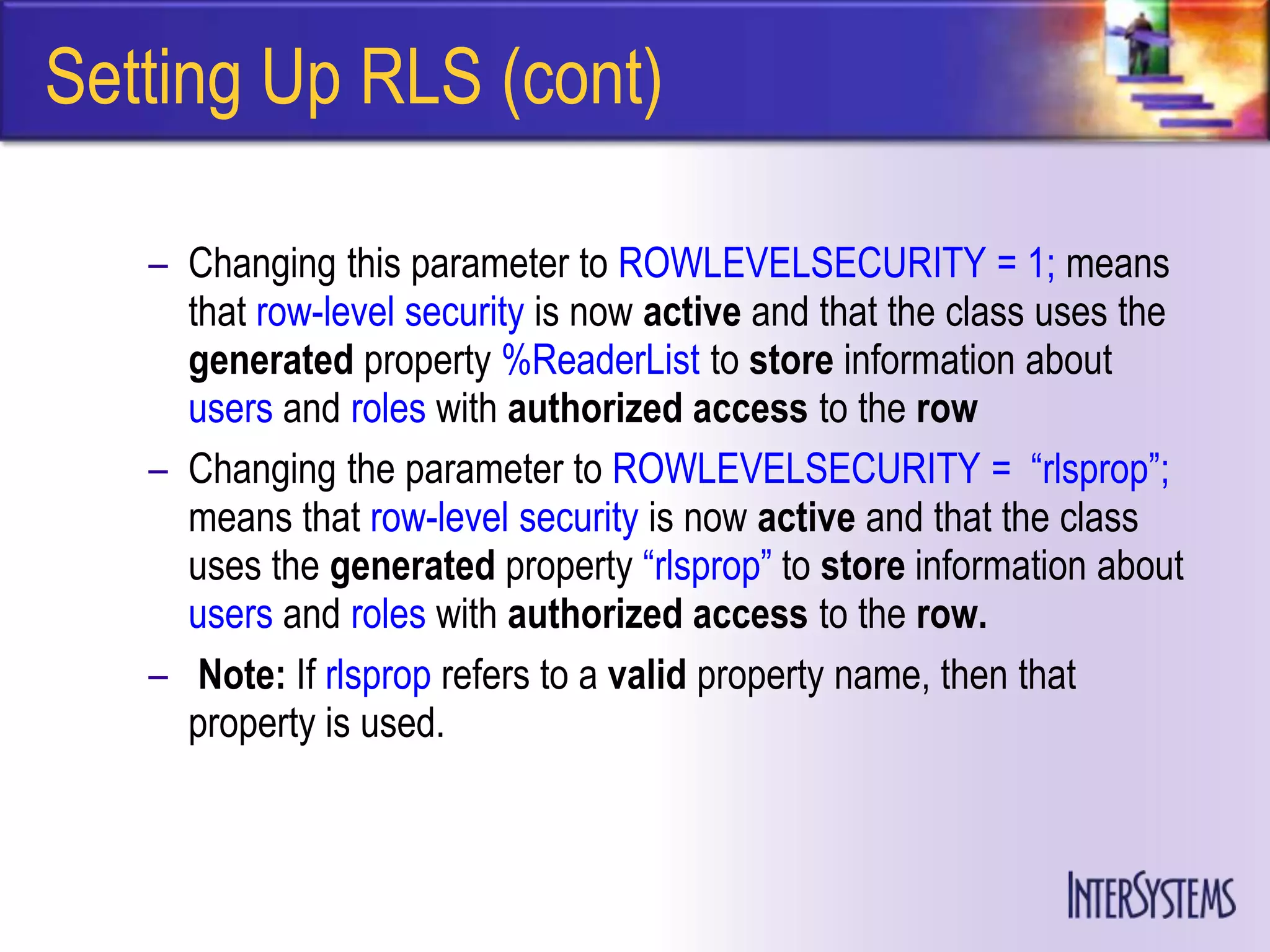 Setting Up RLS (cont)

   – Changing this parameter to ROWLEVELSECURITY = 1; means
     that row-level security is now active and that the class uses the
     generated property %ReaderList to store information about
     users and roles with authorized access to the row
   – Changing the parameter to ROWLEVELSECURITY = ―rlsprop‖;
     means that row-level security is now active and that the class
     uses the generated property ―rlsprop‖ to store information about
     users and roles with authorized access to the row.
   – Note: If rlsprop refers to a valid property name, then that
     property is used.
 