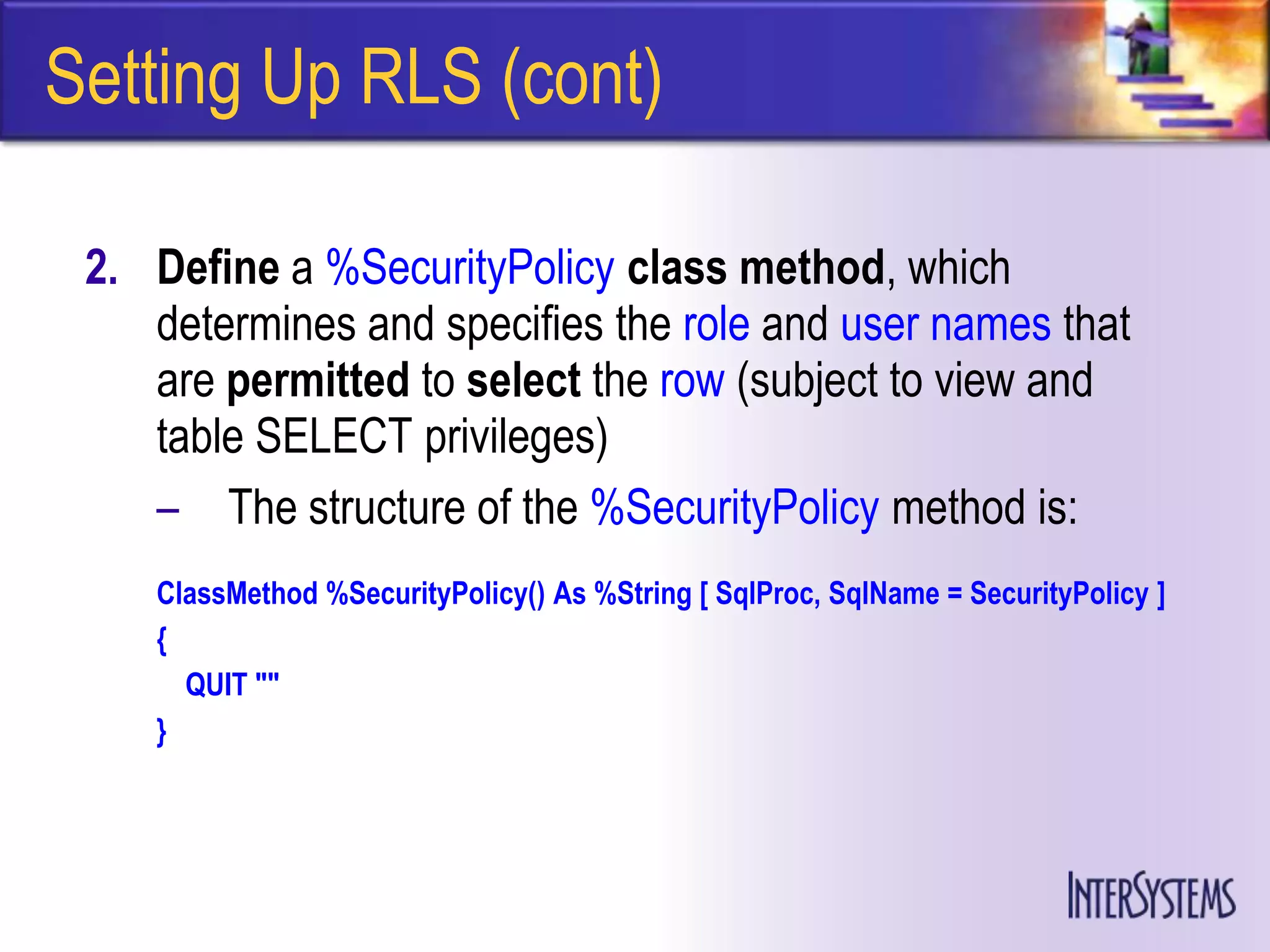 Setting Up RLS (cont)

 2. Define a %SecurityPolicy class method, which
    determines and specifies the role and user names that
    are permitted to select the row (subject to view and
    table SELECT privileges)
    – The structure of the %SecurityPolicy method is:
    ClassMethod %SecurityPolicy() As %String [ SqlProc, SqlName = SecurityPolicy ]
    {
      QUIT ""
    }
 
