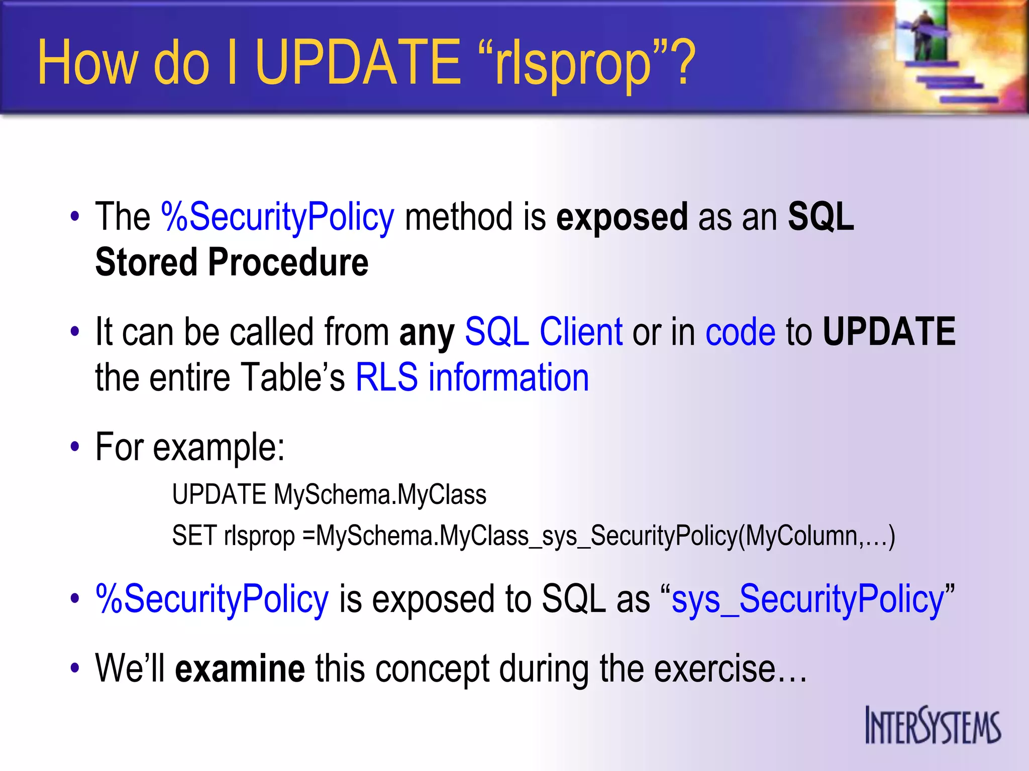 How do I UPDATE ―rlsprop‖?

 • The %SecurityPolicy method is exposed as an SQL
   Stored Procedure
 • It can be called from any SQL Client or in code to UPDATE
   the entire Table’s RLS information
 • For example:
       UPDATE MySchema.MyClass
       SET rlsprop =MySchema.MyClass_sys_SecurityPolicy(MyColumn,…)

 • %SecurityPolicy is exposed to SQL as ―sys_SecurityPolicy‖
 • We’ll examine this concept during the exercise…
 