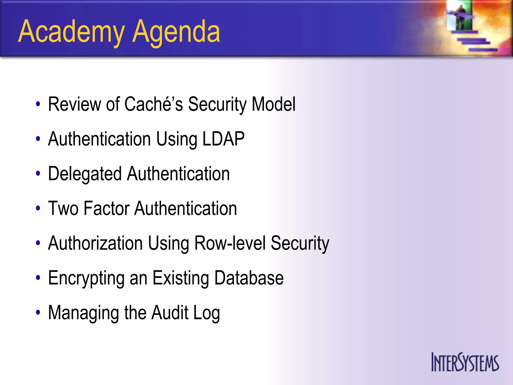 Academy Agenda

 • Review of Caché’s Security Model
 • Authentication Using LDAP
 • Delegated Authentication
 • Two Factor Authentication
 • Authorization Using Row-level Security
 • Encrypting an Existing Database
 • Managing the Audit Log
 