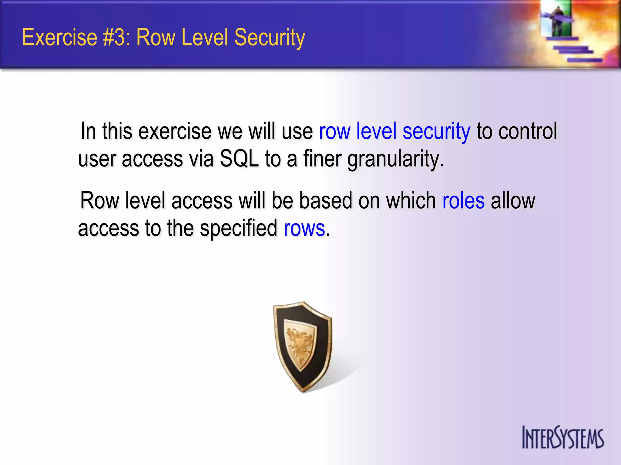 Exercise #3: Row Level Security


      In this exercise we will use row level security to control
      user access via SQL to a finer granularity.
      Row level access will be based on which roles allow
      access to the specified rows.
 