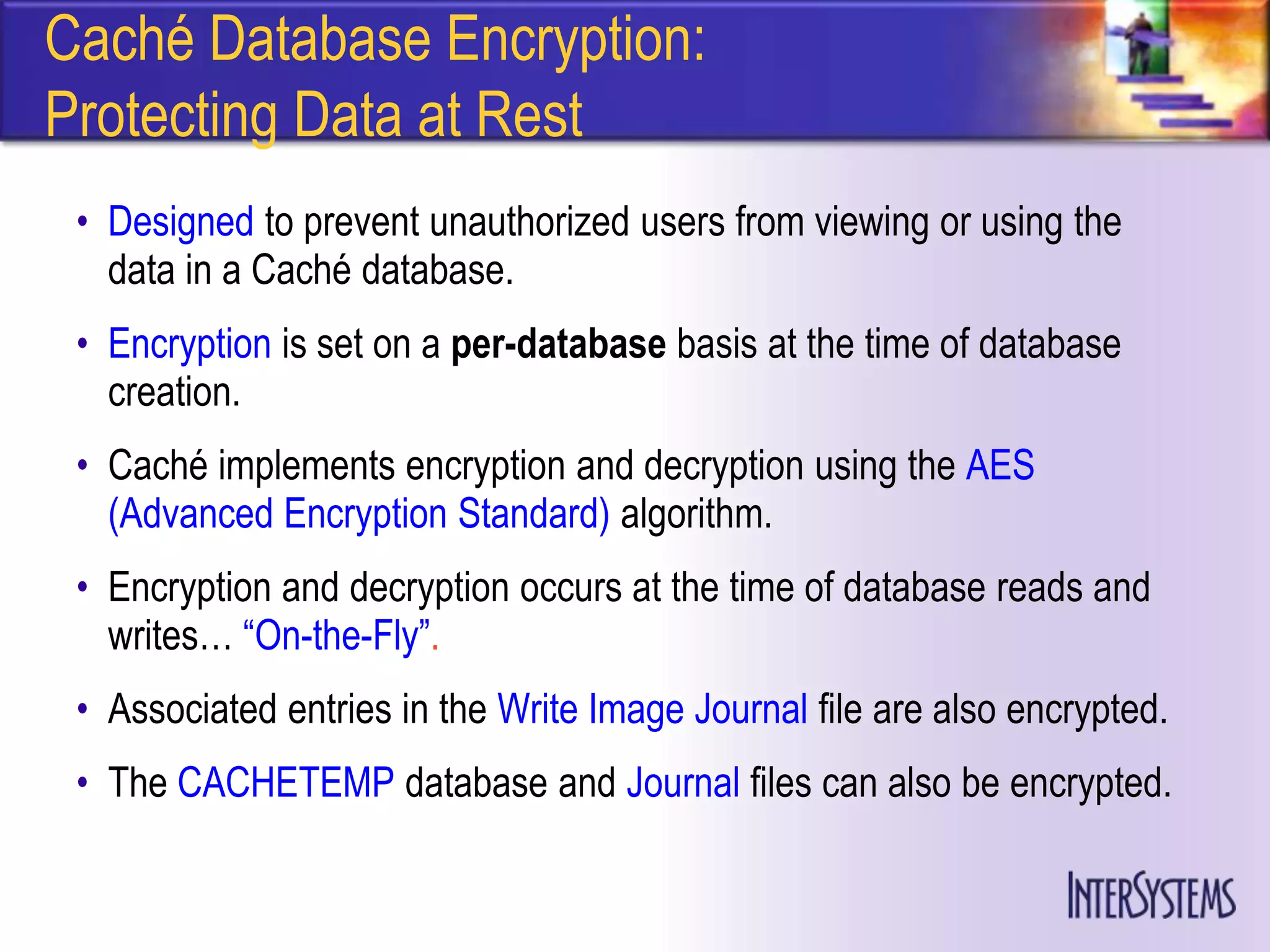 Caché Database Encryption:
Protecting Data at Rest
 • Designed to prevent unauthorized users from viewing or using the
   data in a Caché database.
 • Encryption is set on a per-database basis at the time of database
   creation.
 • Caché implements encryption and decryption using the AES
   (Advanced Encryption Standard) algorithm.
 • Encryption and decryption occurs at the time of database reads and
   writes… ―On-the-Fly‖.
 • Associated entries in the Write Image Journal file are also encrypted.
 • The CACHETEMP database and Journal files can also be encrypted.
 