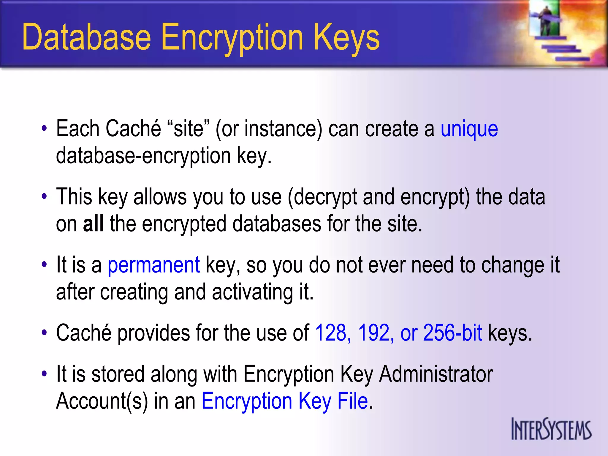 Database Encryption Keys

 • Each Caché ―site‖ (or instance) can create a unique
   database-encryption key.
 • This key allows you to use (decrypt and encrypt) the data
   on all the encrypted databases for the site.
 • It is a permanent key, so you do not ever need to change it
   after creating and activating it.
 • Caché provides for the use of 128, 192, or 256-bit keys.
 • It is stored along with Encryption Key Administrator
   Account(s) in an Encryption Key File.
 