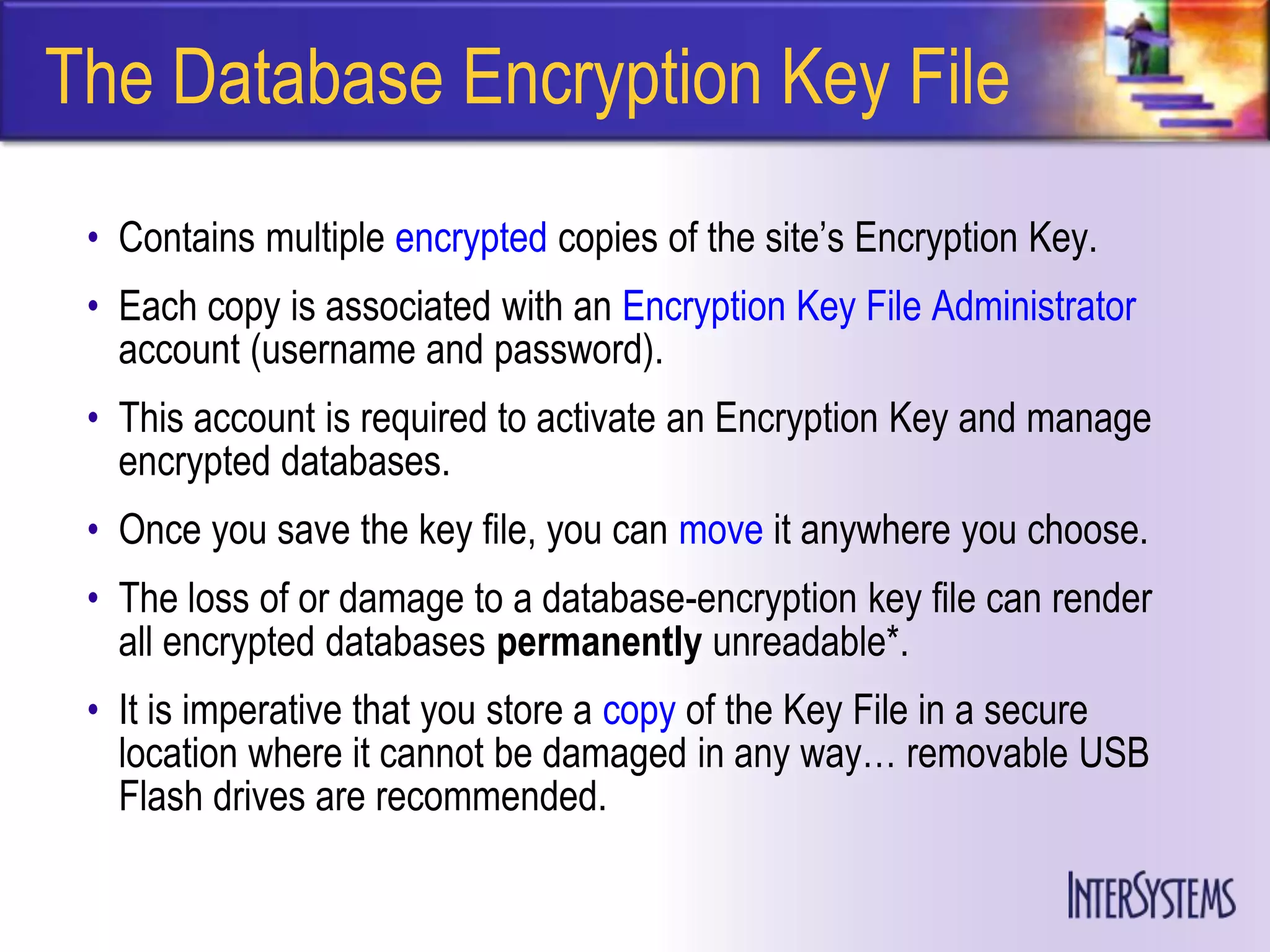 The Database Encryption Key File
 • Contains multiple encrypted copies of the site’s Encryption Key.
 • Each copy is associated with an Encryption Key File Administrator
   account (username and password).
 • This account is required to activate an Encryption Key and manage
   encrypted databases.
 • Once you save the key file, you can move it anywhere you choose.
 • The loss of or damage to a database-encryption key file can render
   all encrypted databases permanently unreadable*.
 • It is imperative that you store a copy of the Key File in a secure
   location where it cannot be damaged in any way… removable USB
   Flash drives are recommended.
 