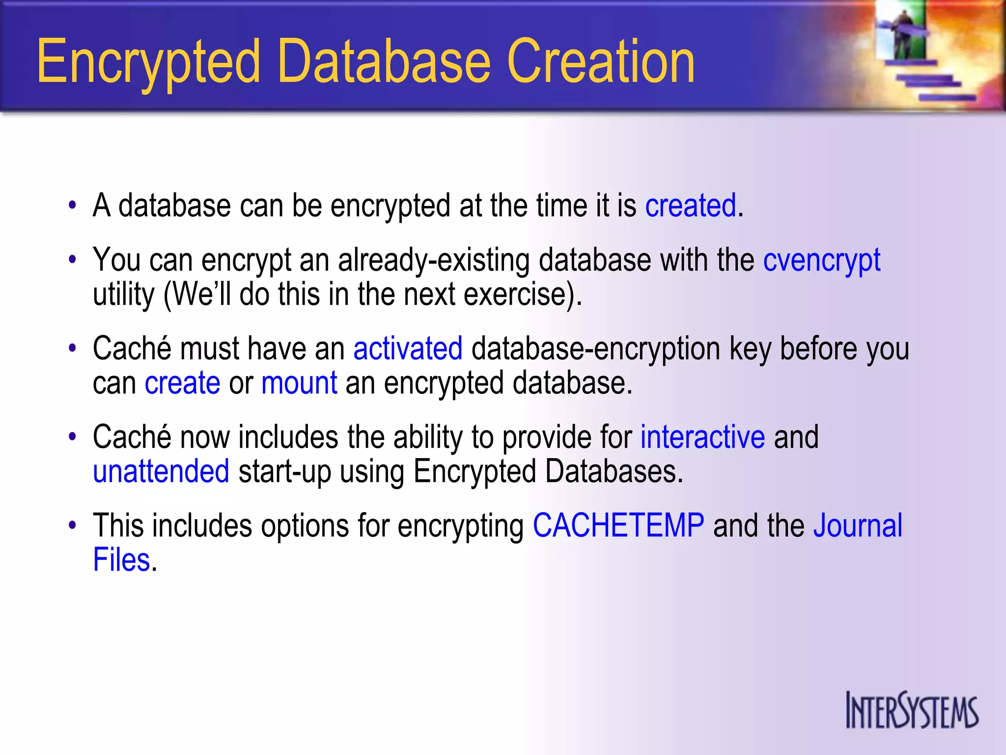 Encrypted Database Creation

 • A database can be encrypted at the time it is created.
 • You can encrypt an already-existing database with the cvencrypt
   utility (We’ll do this in the next exercise).
 • Caché must have an activated database-encryption key before you
   can create or mount an encrypted database.
 • Caché now includes the ability to provide for interactive and
   unattended start-up using Encrypted Databases.
 • This includes options for encrypting CACHETEMP and the Journal
   Files.
 