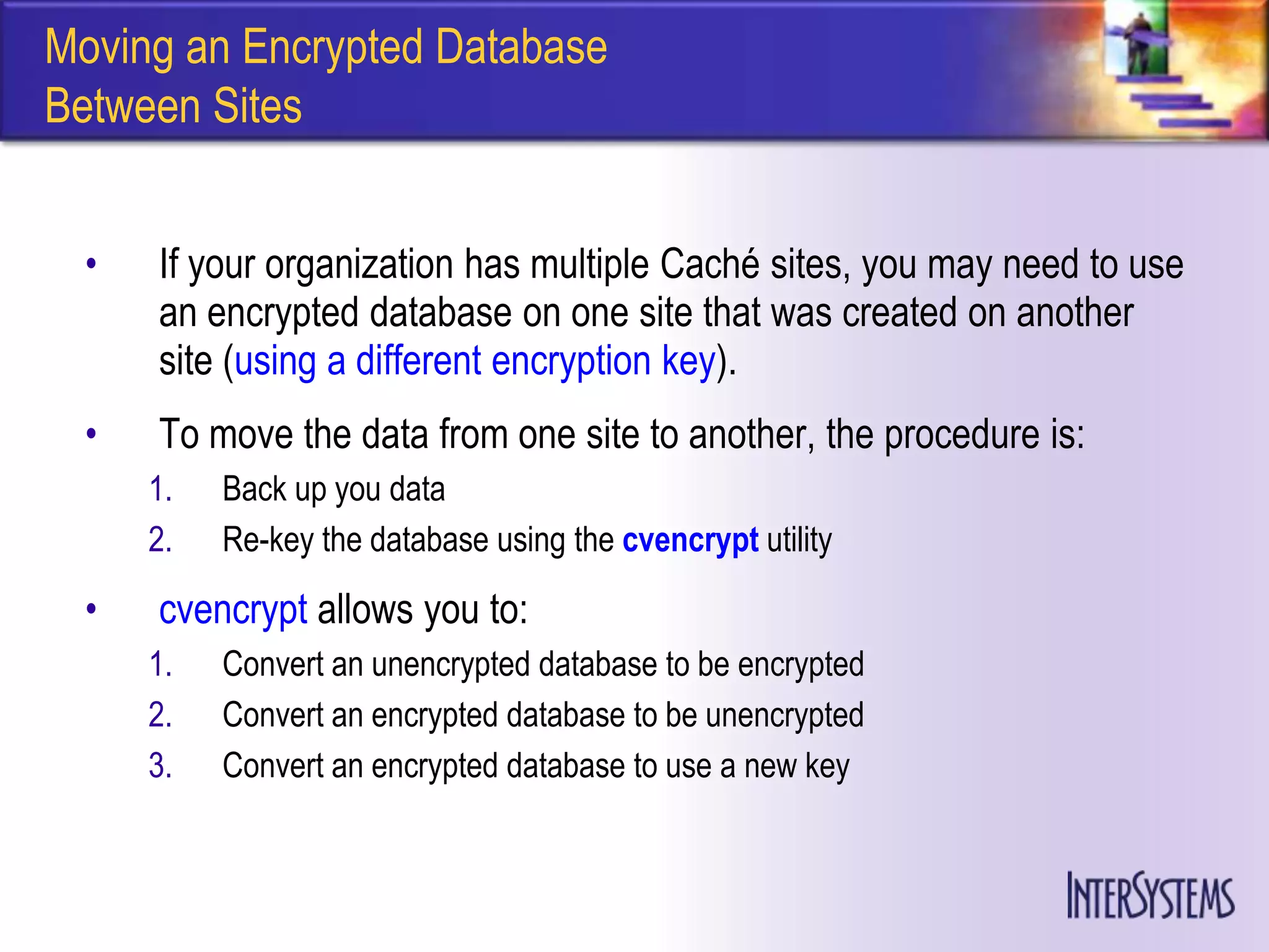 Moving an Encrypted Database
Between Sites


  •   If your organization has multiple Caché sites, you may need to use
      an encrypted database on one site that was created on another
      site (using a different encryption key).
  •   To move the data from one site to another, the procedure is:
      1.   Back up you data
      2.   Re-key the database using the cvencrypt utility

  •   cvencrypt allows you to:
      1.   Convert an unencrypted database to be encrypted
      2.   Convert an encrypted database to be unencrypted
      3.   Convert an encrypted database to use a new key
 