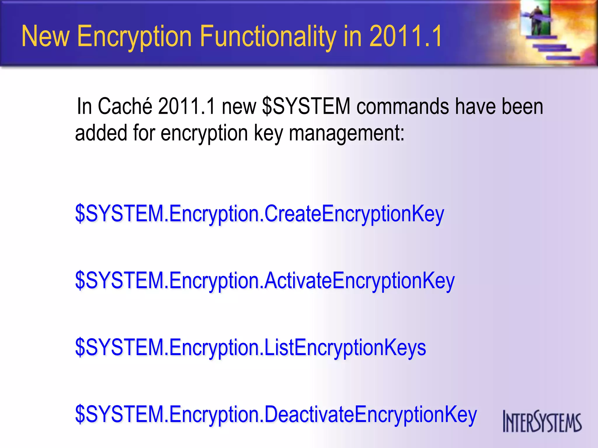 New Encryption Functionality in 2011.1

    In Caché 2011.1 new $SYSTEM commands have been
    added for encryption key management:


    $SYSTEM.Encryption.CreateEncryptionKey

    $SYSTEM.Encryption.ActivateEncryptionKey

    $SYSTEM.Encryption.ListEncryptionKeys

    $SYSTEM.Encryption.DeactivateEncryptionKey
 