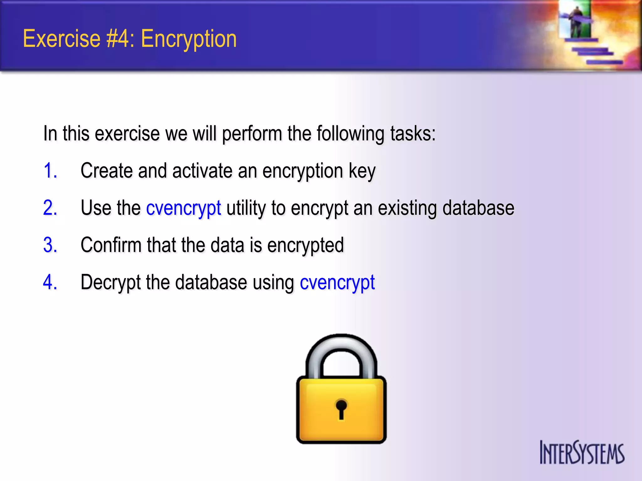 Exercise #4: Encryption


  In this exercise we will perform the following tasks:
  1.   Create and activate an encryption key
  2.   Use the cvencrypt utility to encrypt an existing database
  3.   Confirm that the data is encrypted
  4.   Decrypt the database using cvencrypt
 