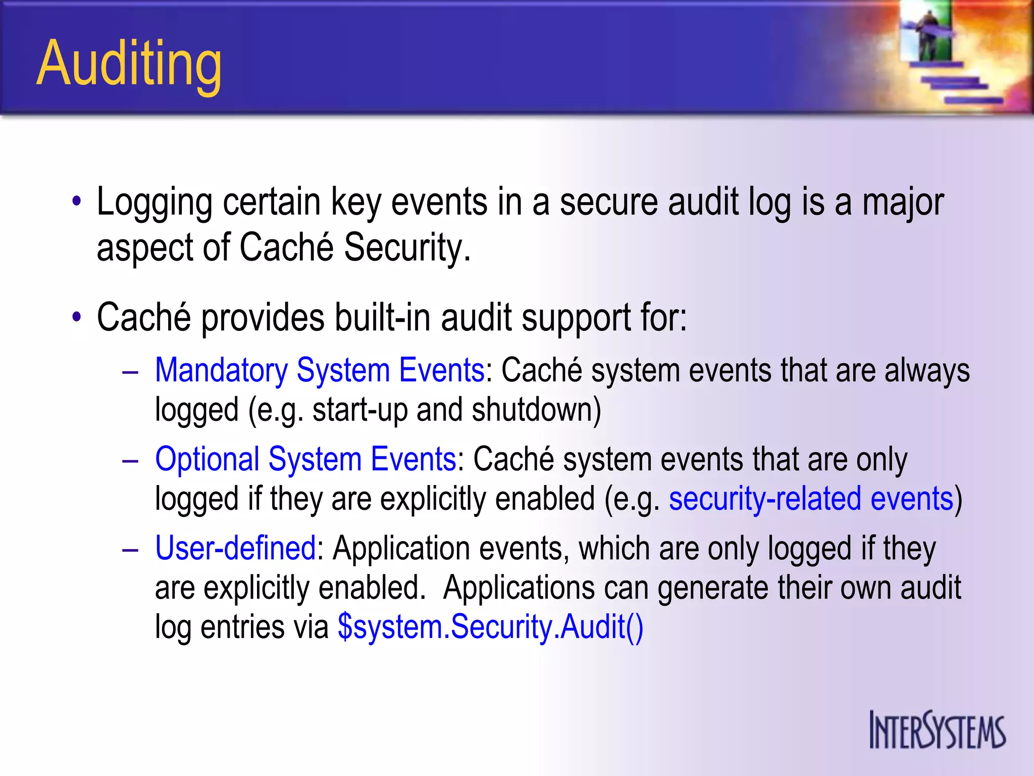 Auditing

 • Logging certain key events in a secure audit log is a major
   aspect of Caché Security.
 • Caché provides built-in audit support for:
    – Mandatory System Events: Caché system events that are always
      logged (e.g. start-up and shutdown)
    – Optional System Events: Caché system events that are only
      logged if they are explicitly enabled (e.g. security-related events)
    – User-defined: Application events, which are only logged if they
      are explicitly enabled. Applications can generate their own audit
      log entries via $system.Security.Audit()
 