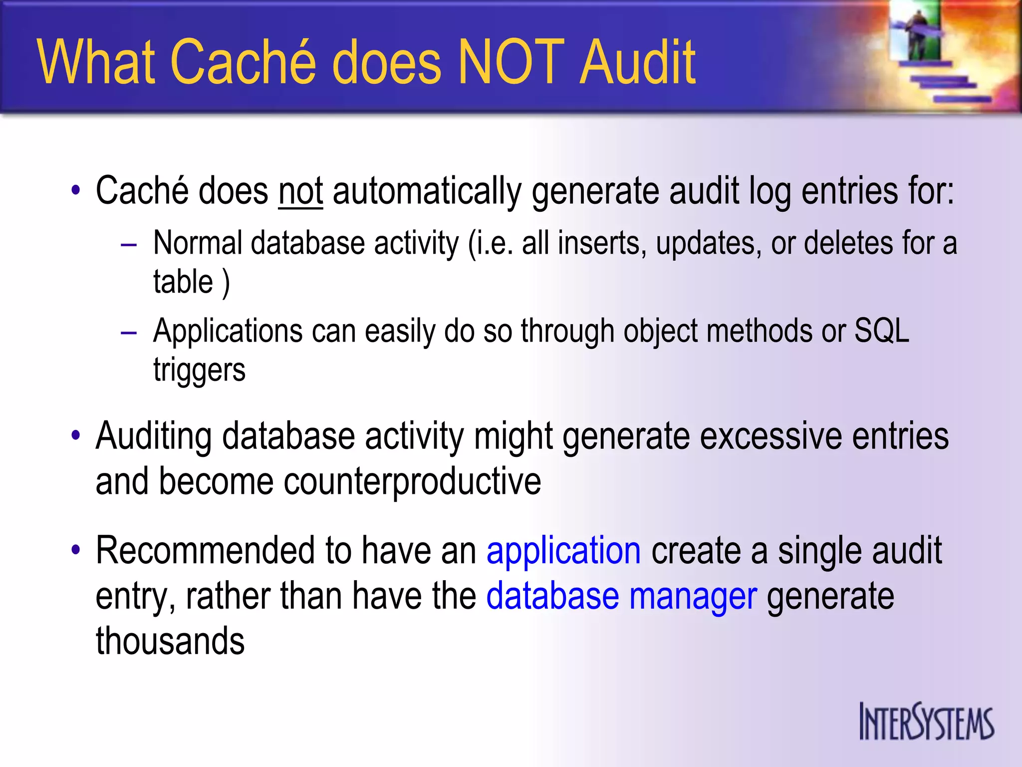 What Caché does NOT Audit
 • Caché does not automatically generate audit log entries for:
    – Normal database activity (i.e. all inserts, updates, or deletes for a
      table )
    – Applications can easily do so through object methods or SQL
      triggers
 • Auditing database activity might generate excessive entries
   and become counterproductive
 • Recommended to have an application create a single audit
   entry, rather than have the database manager generate
   thousands
 