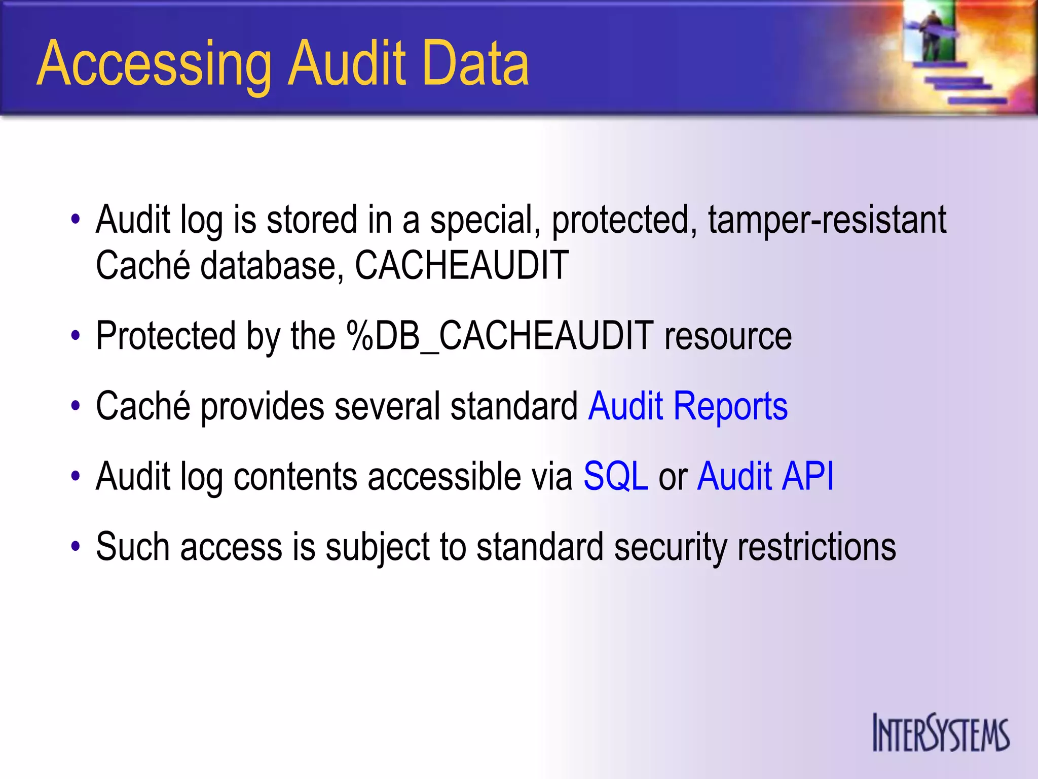 Accessing Audit Data

 • Audit log is stored in a special, protected, tamper-resistant
   Caché database, CACHEAUDIT
 • Protected by the %DB_CACHEAUDIT resource
 • Caché provides several standard Audit Reports
 • Audit log contents accessible via SQL or Audit API
 • Such access is subject to standard security restrictions
 
